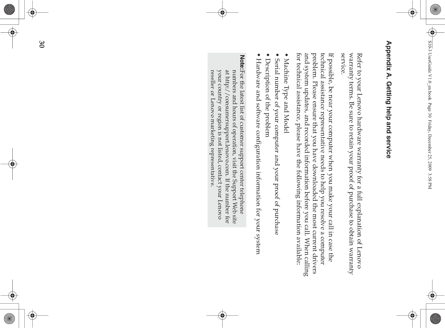 30Appendix A. Getting help and serviceRefer to your Lenovo hardware warranty for a full explanation of Lenovo warranty terms. Be sure to retain your proof of purchase to obtain warranty service.If possible, be near your computer when you make your call in case the technical assistance representative needs to help you resolve a computer problem. Please ensure that you have downloaded the most current drivers and system updates, and recorded information before you call. When calling for technical assistance, please have the following information available:• Machine Type and Model• Serial number of your computer and your proof of purchase• Description of the problem• Hardware and software configuration information for your systemNote:For the latest list of customer support center telephone numbers and hours of operation, visit the Support Web site at http://consumersupport.lenovo.com. If the number for your country or region is not listed, contact your Lenovo reseller or Lenovo marketing representative.S10-3 UserGuide V1.0_en.book  Page 30  Friday, December 25, 2009  3:58 PM