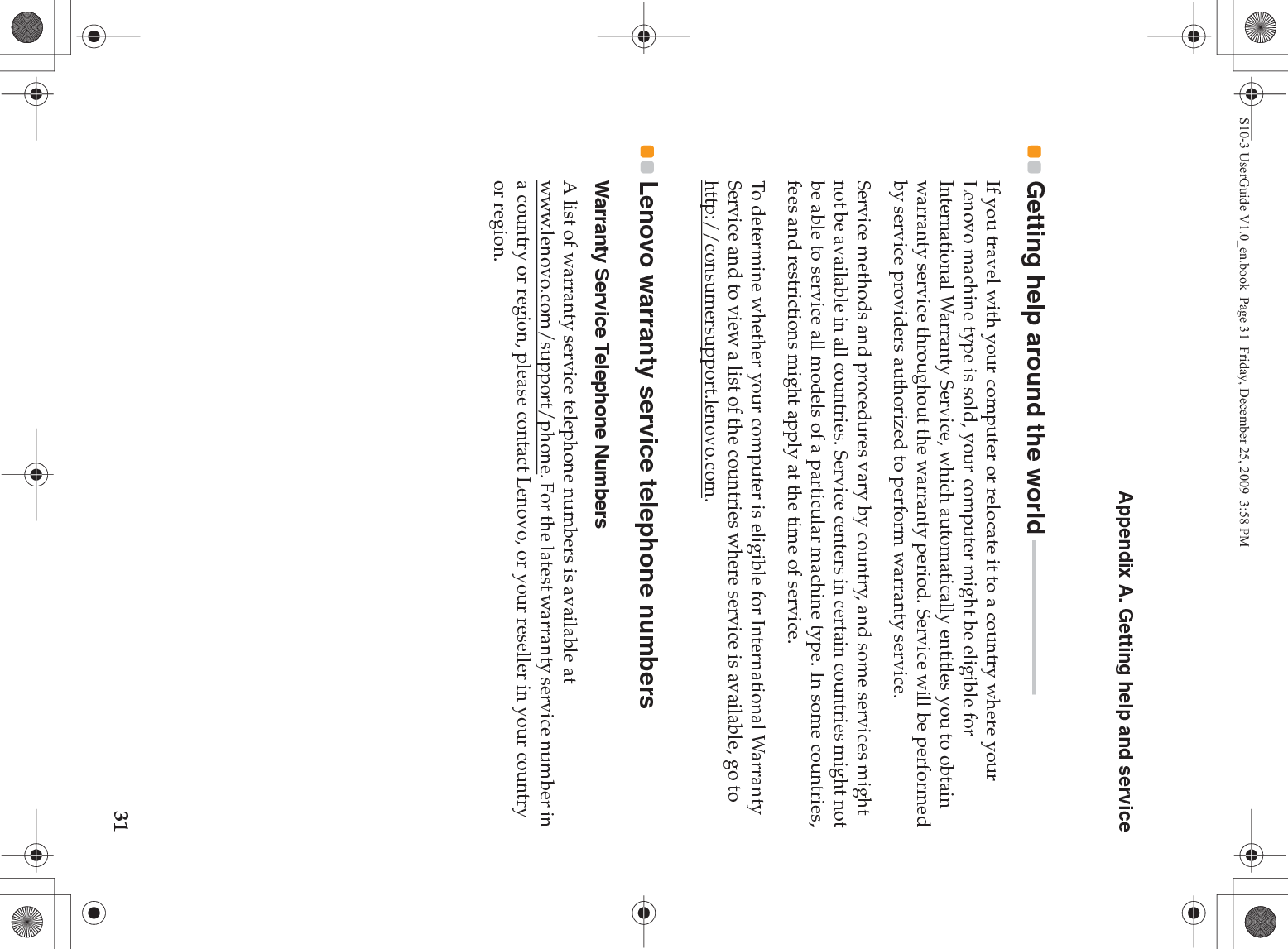 Appendix A. Getting help and service31Getting help around the world - - - - - - - - - - - - - - - - - - - - - - - - - - - - -If you travel with your computer or relocate it to a country where your Lenovo machine type is sold, your computer might be eligible for International Warranty Service, which automatically entitles you to obtain warranty service throughout the warranty period. Service will be performed by service providers authorized to perform warranty service.Service methods and procedures vary by country, and some services might not be available in all countries. Service centers in certain countries might not be able to service all models of a particular machine type. In some countries, fees and restrictions might apply at the time of service.To determine whether your computer is eligible for International Warranty Service and to view a list of the countries where service is available, go to http://consumersupport.lenovo.com.Lenovo warranty service telephone numbers Warranty Service Telephone NumbersA list of warranty service telephone numbers is available at www.lenovo.com/support/phone. For the latest warranty service number in a country or region, please contact Lenovo, or your reseller in your country or region.S10-3 UserGuide V1.0_en.book  Page 31  Friday, December 25, 2009  3:58 PM