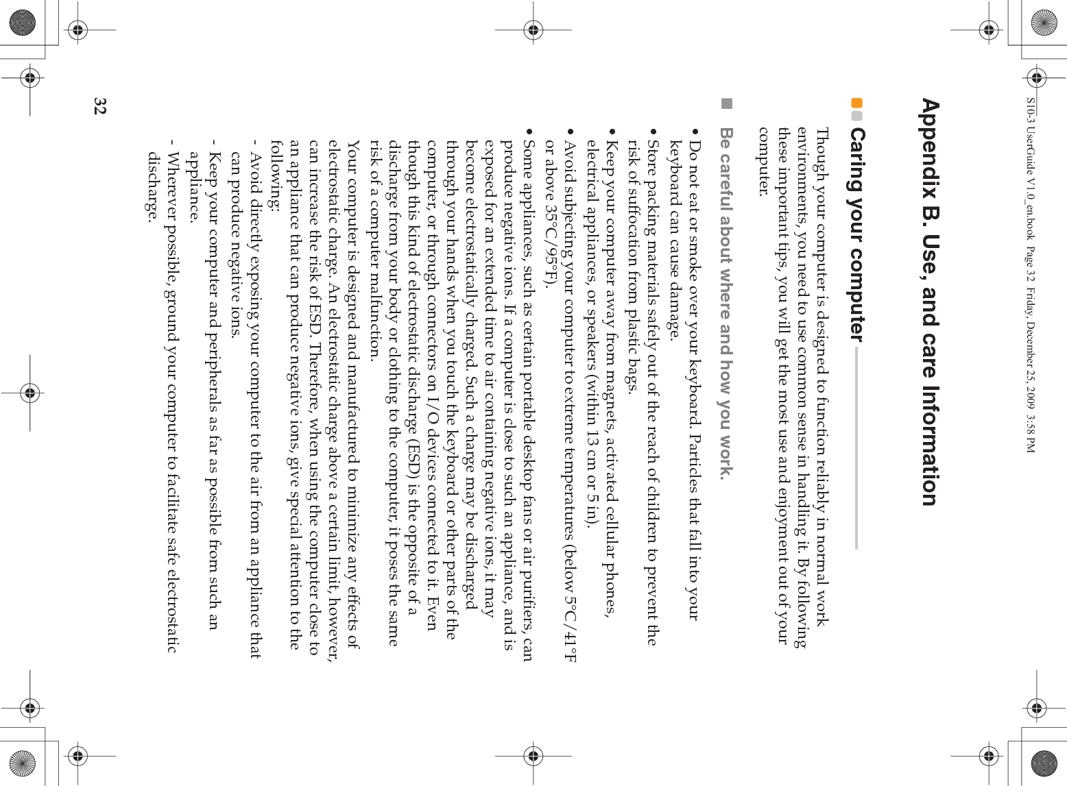 32Appendix B. Use, and care InformationCaring your computer - - - - - - - - - - - - - - - - - - - - - - - - - - - - - - - - - - - - - - - - - - - - - - Though your computer is designed to function reliably in normal work environments, you need to use common sense in handling it. By following these important tips, you will get the most use and enjoyment out of your computer.Be careful about where and how you work.• Do not eat or smoke over your keyboard. Particles that fall into your keyboard can cause damage.• Store packing materials safely out of the reach of children to prevent the risk of suffocation from plastic bags.• Keep your computer away from magnets, activated cellular phones, electrical appliances, or speakers (within 13 cm or 5 in).• Avoid subjecting your computer to extreme temperatures (below 5°C/41°F or above 35°C/95°F).• Some appliances, such as certain portable desktop fans or air purifiers, can produce negative ions. If a computer is close to such an appliance, and is exposed for an extended time to air containing negative ions, it may become electrostatically charged. Such a charge may be discharged through your hands when you touch the keyboard or other parts of the computer, or through connectors on I/O devices connected to it. Even though this kind of electrostatic discharge (ESD) is the opposite of a discharge from your body or clothing to the computer, it poses the same risk of a computer malfunction.Your computer is designed and manufactured to minimize any effects of electrostatic charge. An electrostatic charge above a certain limit, however, can increase the risk of ESD. Therefore, when using the computer close to an appliance that can produce negative ions, give special attention to the following:- Avoid directly exposing your computer to the air from an appliance that can produce negative ions.- Keep your computer and peripherals as far as possible from such an appliance.- Wherever possible, ground your computer to facilitate safe electrostatic discharge.S10-3 UserGuide V1.0_en.book  Page 32  Friday, December 25, 2009  3:58 PM