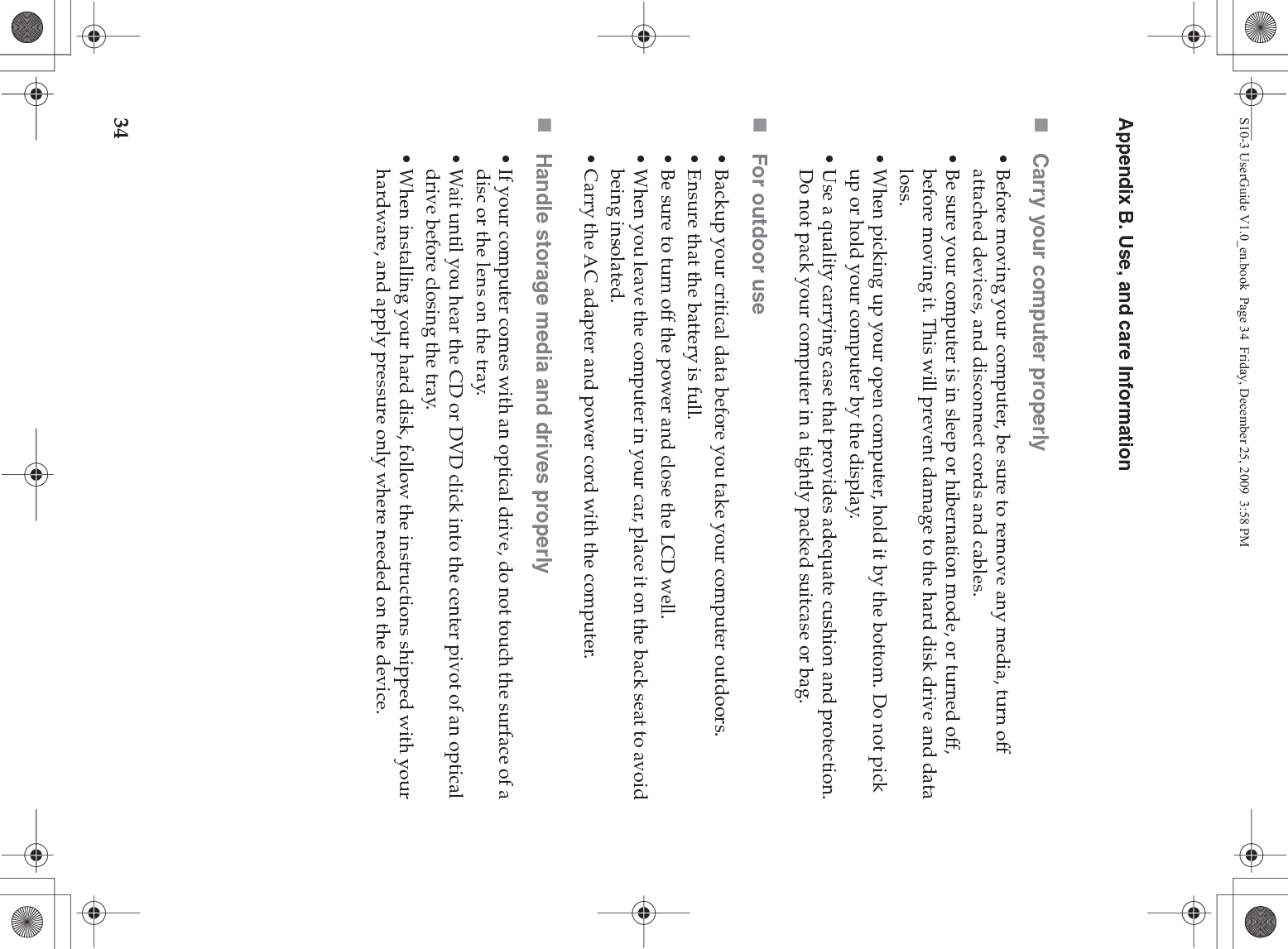 34Appendix B. Use, and care InformationCarry your computer properly• Before moving your computer, be sure to remove any media, turn off attached devices, and disconnect cords and cables.• Be sure your computer is in sleep or hibernation mode, or turned off, before moving it. This will prevent damage to the hard disk drive and data loss.• When picking up your open computer, hold it by the bottom. Do not pick up or hold your computer by the display.• Use a quality carrying case that provides adequate cushion and protection. Do not pack your computer in a tightly packed suitcase or bag.For outdoor use• Backup your critical data before you take your computer outdoors.• Ensure that the battery is full.• Be sure to turn off the power and close the LCD well.• When you leave the computer in your car, place it on the back seat to avoid being insolated.• Carry the AC adapter and power cord with the computer.Handle storage media and drives properly• If your computer comes with an optical drive, do not touch the surface of a disc or the lens on the tray.• Wait until you hear the CD or DVD click into the center pivot of an optical drive before closing the tray.• When installing your hard disk, follow the instructions shipped with your hardware, and apply pressure only where needed on the device.S10-3 UserGuide V1.0_en.book  Page 34  Friday, December 25, 2009  3:58 PM