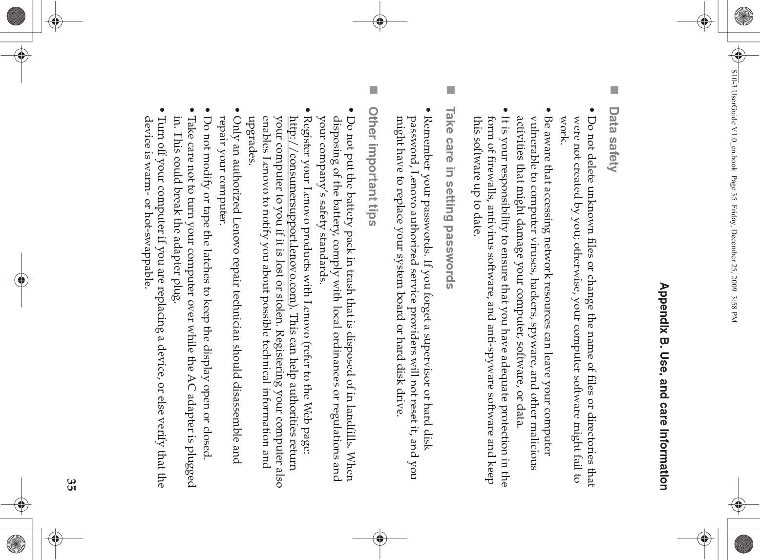 Appendix B. Use, and care Information35Data safety• Do not delete unknown files or change the name of files or directories that were not created by you; otherwise, your computer software might fail to work.• Be aware that accessing network resources can leave your computer vulnerable to computer viruses, hackers, spyware, and other malicious activities that might damage your computer, software, or data.• It is your responsibility to ensure that you have adequate protection in the form of firewalls, antivirus software, and anti-spyware software and keep this software up to date.Take care in setting passwords• Remember your passwords. If you forget a supervisor or hard disk password, Lenovo authorized service providers will not reset it, and you might have to replace your system board or hard disk drive.Other important tips• Do not put the battery pack in trash that is disposed of in landfills. When disposing of the battery, comply with local ordinances or regulations and your company’s safety standards.• Register your Lenovo products with Lenovo (refer to the Web page: http://consumersupport.lenovo.com). This can help authorities return your computer to you if it is lost or stolen. Registering your computer also enables Lenovo to notify you about possible technical information and upgrades.• Only an authorized Lenovo repair technician should disassemble and repair your computer.• Do not modify or tape the latches to keep the display open or closed.• Take care not to turn your computer over while the AC adapter is plugged in. This could break the adapter plug.• Turn off your computer if you are replacing a device, or else verify that the device is warm- or hot-swappable.S10-3 UserGuide V1.0_en.book  Page 35  Friday, December 25, 2009  3:58 PM