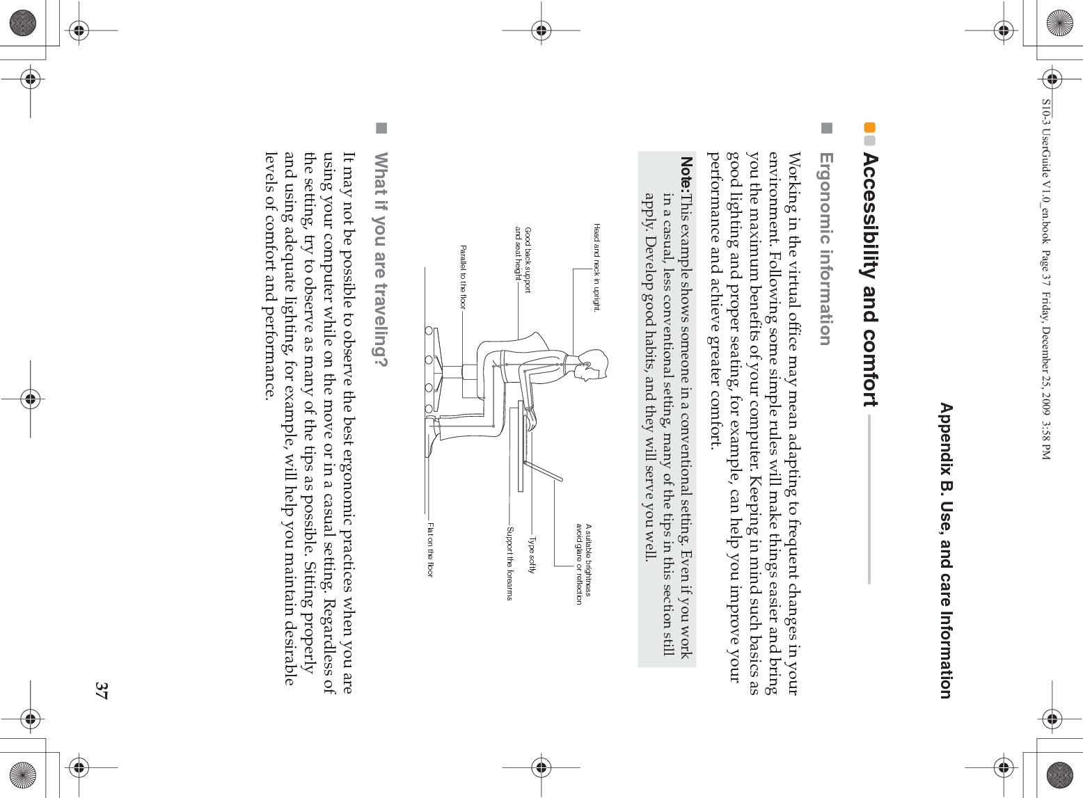 Appendix B. Use, and care Information37Accessibility and comfort  - - - - - - - - - - - - - - - - - - - - - - - - - - - - - - - - - - - - - -Ergonomic information Working in the virtual office may mean adapting to frequent changes in your environment. Following some simple rules will make things easier and bring you the maximum benefits of your computer. Keeping in mind such basics as good lighting and proper seating, for example, can help you improve your performance and achieve greater comfort.What if you are traveling? It may not be possible to observe the best ergonomic practices when you are using your computer while on the move or in a casual setting. Regardless of the setting, try to observe as many of the tips as possible. Sitting properly and using adequate lighting, for example, will help you maintain desirable levels of comfort and performance.Note:This example shows someone in a conventional setting. Even if you work in a casual, less conventional setting, many of the tips in this section still apply. Develop good habits, and they will serve you well. Head and neck in upright.A suitable brightnessavoid glare or reflectionType softlySupport the forearmsFlat on the floorGood back support and seat heightParallel to the floorS10-3 UserGuide V1.0_en.book  Page 37  Friday, December 25, 2009  3:58 PM