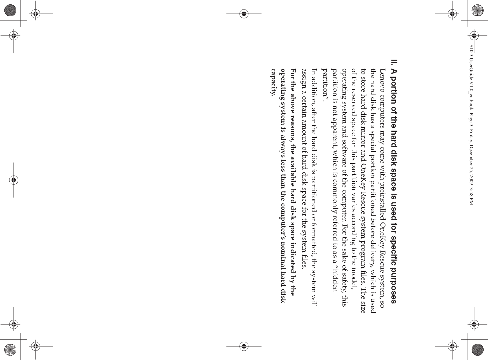 II. A portion of the hard disk space is used for specific purposesLenovo computers may come with preinstalled OneKey Rescue system, so the hard disk has a special portion partitioned before delivery, which is used to store hard disk mirror and OneKey Rescue system program files. The size of the reserved space for this partition varies according to the model, operating system and software of the computer. For the sake of safety, this partition is not apparent, which is commonly referred to as a “hidden partition”.In addition, after the hard disk is partitioned or formatted, the system will assign a certain amount of hard disk space for the system files.For the above reasons, the available hard disk space indicated by the operating system is always less than the computer’s nominal hard disk capacity.S10-3 UserGuide V1.0_en.book  Page 3  Friday, December 25, 2009  3:58 PM