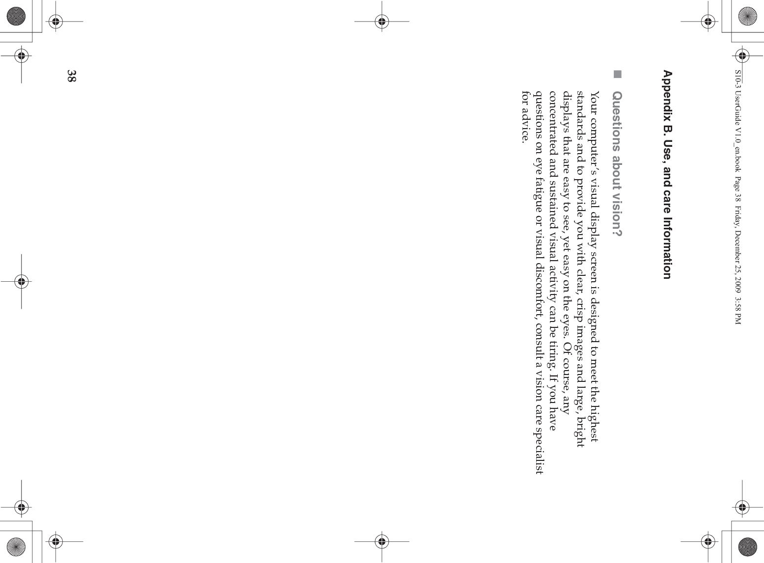 38Appendix B. Use, and care InformationQuestions about vision? Your computer’s visual display screen is designed to meet the highest standards and to provide you with clear, crisp images and large, bright displays that are easy to see, yet easy on the eyes. Of course, any concentrated and sustained visual activity can be tiring. If you have questions on eye fatigue or visual discomfort, consult a vision care specialist for advice.S10-3 UserGuide V1.0_en.book  Page 38  Friday, December 25, 2009  3:58 PM