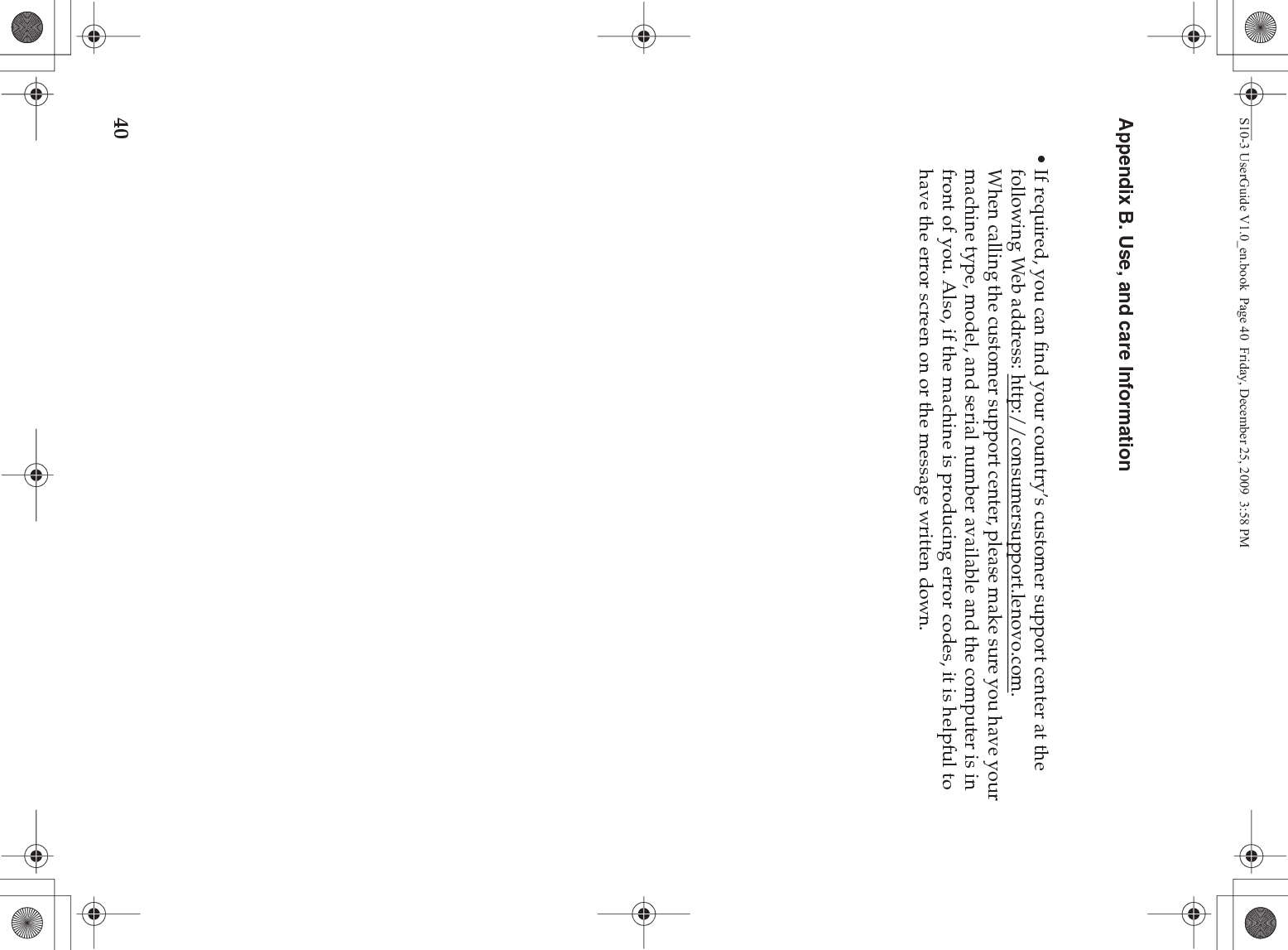 40Appendix B. Use, and care Information• If required, you can find your country’s customer support center at the following Web address: http://consumersupport.lenovo.com. When calling the customer support center, please make sure you have your machine type, model, and serial number available and the computer is in front of you. Also, if the machine is producing error codes, it is helpful to have the error screen on or the message written down.S10-3 UserGuide V1.0_en.book  Page 40  Friday, December 25, 2009  3:58 PM