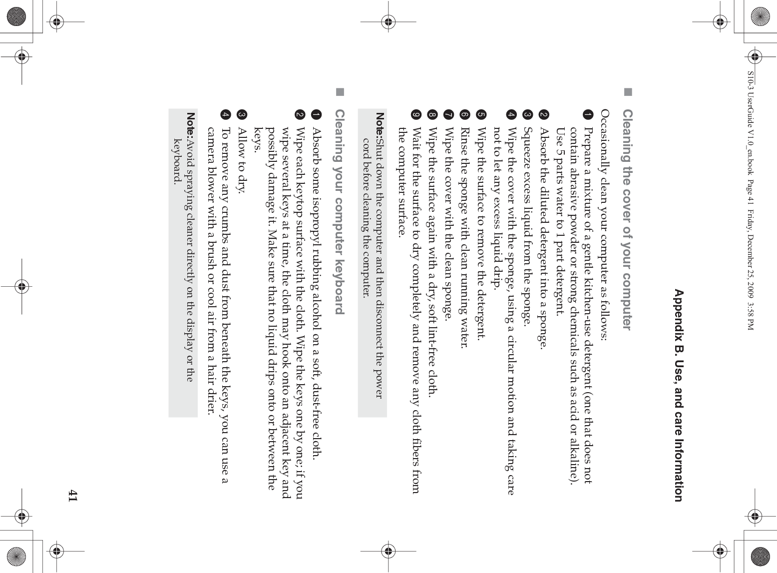 Appendix B. Use, and care Information41Cleaning the cover of your computerOccasionally clean your computer as follows:1Prepare a mixture of a gentle kitchen-use detergent (one that does not contain abrasive powder or strong chemicals such as acid or alkaline). Use 5 parts water to 1 part detergent.2Absorb the diluted detergent into a sponge.3Squeeze excess liquid from the sponge.4Wipe the cover with the sponge, using a circular motion and taking care not to let any excess liquid drip.5Wipe the surface to remove the detergent.6Rinse the sponge with clean running water.7Wipe the cover with the clean sponge.8Wipe the surface again with a dry, soft lint-free cloth.9Wait for the surface to dry completely and remove any cloth fibers from the computer surface.Cleaning your computer keyboard1Absorb some isopropyl rubbing alcohol on a soft, dust-free cloth.2Wipe each keytop surface with the cloth. Wipe the keys one by one; if you wipe several keys at a time, the cloth may hook onto an adjacent key and possibly damage it. Make sure that no liquid drips onto or between the keys.3Allow to dry.4To remove any crumbs and dust from beneath the keys, you can use a camera blower with a brush or cool air from a hair drier.Note:Shut down the computer and then disconnect the power cord before cleaning the computer.Note:Avoid spraying cleaner directly on the display or the keyboard.S10-3 UserGuide V1.0_en.book  Page 41  Friday, December 25, 2009  3:58 PM