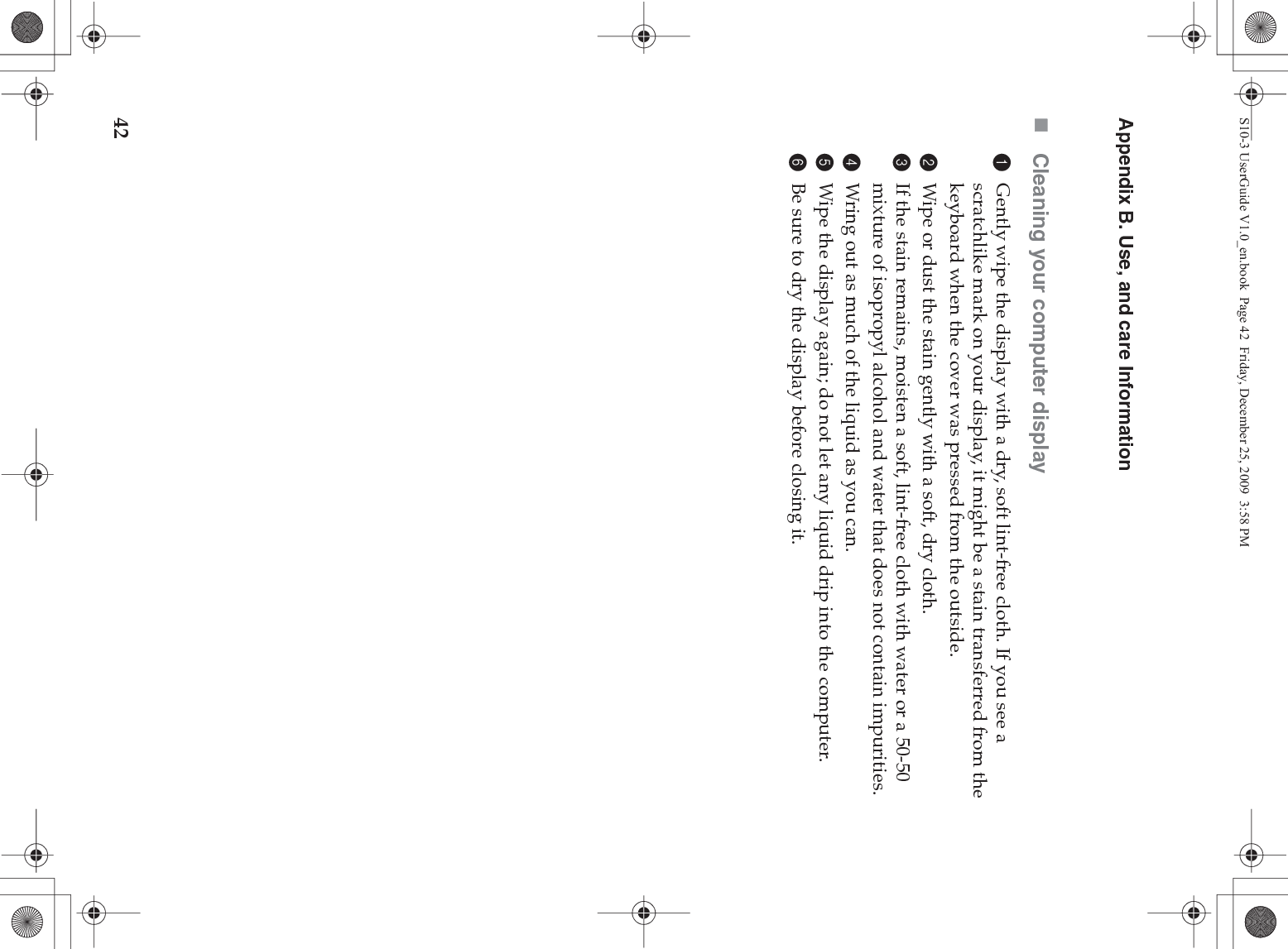 42Appendix B. Use, and care InformationCleaning your computer display1Gently wipe the display with a dry, soft lint-free cloth. If you see a scratchlike mark on your display, it might be a stain transferred from the keyboard when the cover was pressed from the outside.2Wipe or dust the stain gently with a soft, dry cloth.3If the stain remains, moisten a soft, lint-free cloth with water or a 50-50 mixture of isopropyl alcohol and water that does not contain impurities.4Wring out as much of the liquid as you can.5Wipe the display again; do not let any liquid drip into the computer.6Be sure to dry the display before closing it.S10-3 UserGuide V1.0_en.book  Page 42  Friday, December 25, 2009  3:58 PM