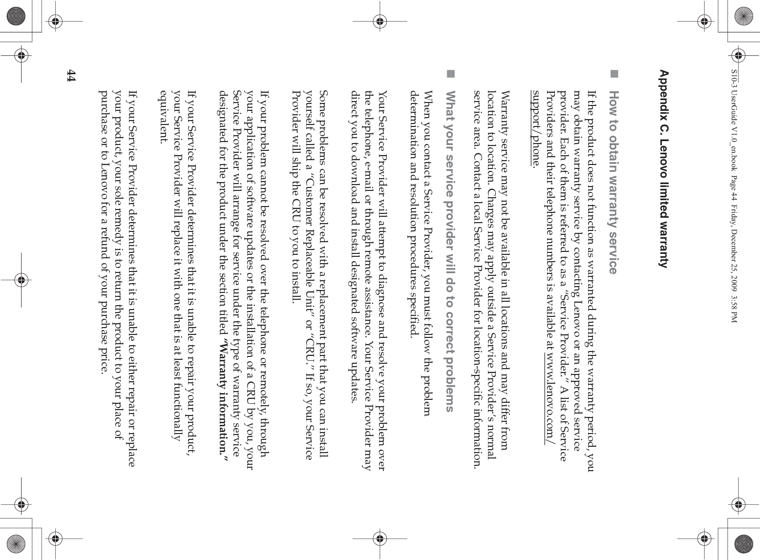 44Appendix C. Lenovo limited warrantyHow to obtain warranty serviceIf the product does not function as warranted during the warranty period, you may obtain warranty service by contacting Lenovo or an approved service provider. Each of them is referred to as a “Service Provider.” A list of Service Providers and their telephone numbers is available at www.lenovo.com/support/phone.Warranty service may not be available in all locations and may differ from location to location. Charges may apply outside a Service Provider’s normal service area. Contact a local Service Provider for location-specific information.What your service provider will do to correct problems When you contact a Service Provider, you must follow the problem determination and resolution procedures specified.Your Service Provider will attempt to diagnose and resolve your problem over the telephone, e-mail or through remote assistance. Your Service Provider may direct you to download and install designated software updates.Some problems can be resolved with a replacement part that you can install yourself called a “Customer Replaceable Unit” or “CRU.” If so, your Service Provider will ship the CRU to you to install.If your problem cannot be resolved over the telephone or remotely, through your application of software updates or the installation of a CRU by you, your Service Provider will arrange for service under the type of warranty service designated for the product under the section titled “Warranty information.”If your Service Provider determines that it is unable to repair your product, your Service Provider will replace it with one that is at least functionally equivalent. If your Service Provider determines that it is unable to either repair or replace your product, your sole remedy is to return the product to your place of purchase or to Lenovo for a refund of your purchase price. S10-3 UserGuide V1.0_en.book  Page 44  Friday, December 25, 2009  3:58 PM