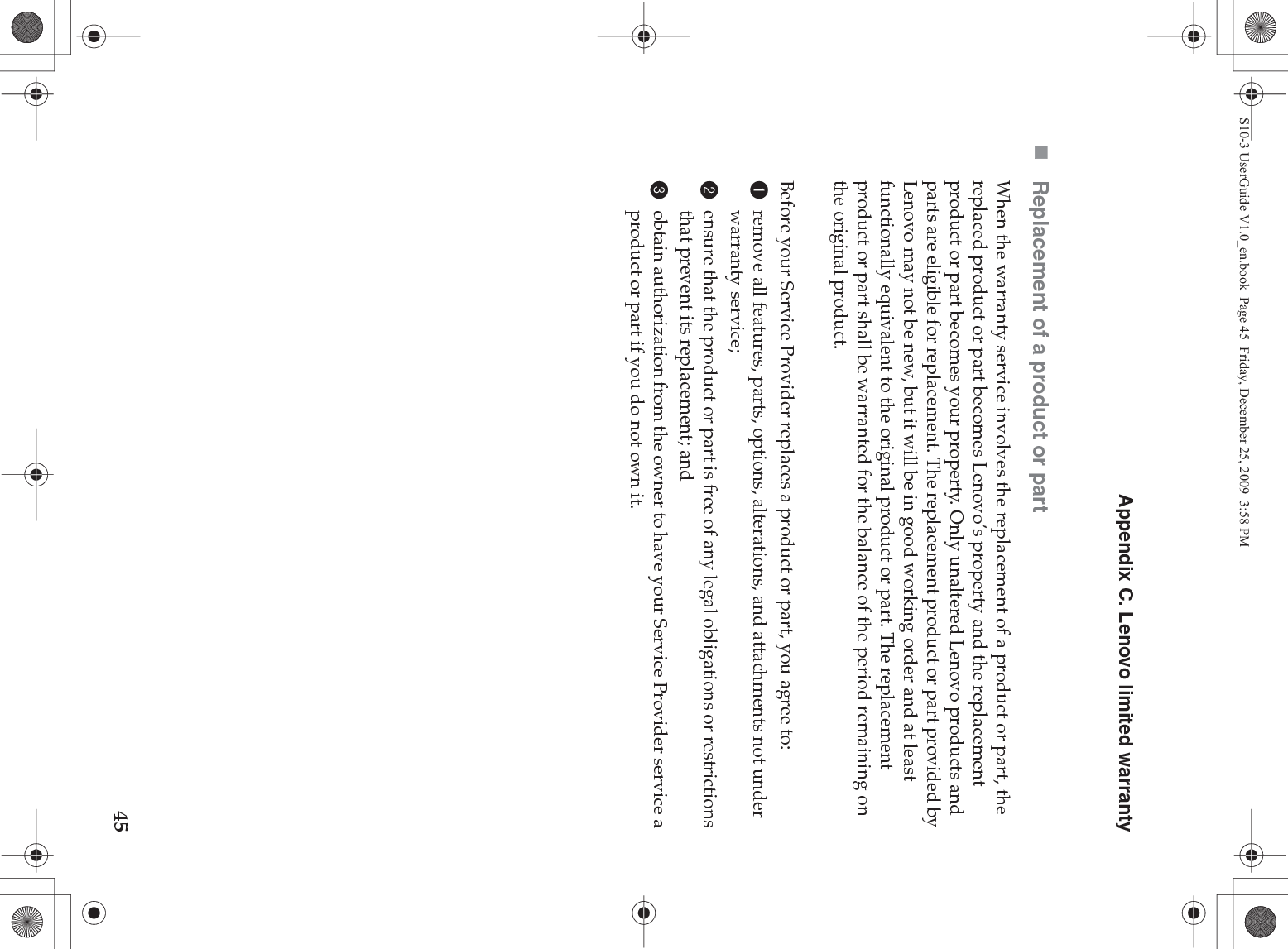 Appendix C. Lenovo limited warranty45Replacement of a product or partWhen the warranty service involves the replacement of a product or part, the replaced product or part becomes Lenovo’s property and the replacement product or part becomes your property. Only unaltered Lenovo products and parts are eligible for replacement. The replacement product or part provided by Lenovo may not be new, but it will be in good working order and at least functionally equivalent to the original product or part. The replacement product or part shall be warranted for the balance of the period remaining on the original product.Before your Service Provider replaces a product or part, you agree to: 1remove all features, parts, options, alterations, and attachments not under warranty service;2ensure that the product or part is free of any legal obligations or restrictions that prevent its replacement; and3obtain authorization from the owner to have your Service Provider service a product or part if you do not own it.S10-3 UserGuide V1.0_en.book  Page 45  Friday, December 25, 2009  3:58 PM