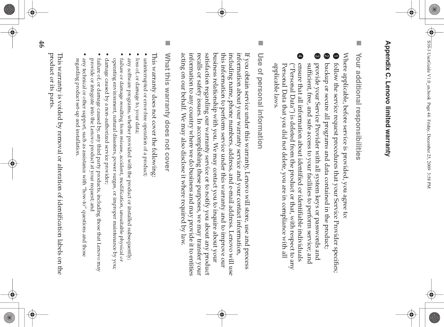 46Appendix C. Lenovo limited warrantyYour additional responsibilitiesWhere applicable, before service is provided, you agree to: 1follow the service request procedures that your Service Provider specifies;2backup or secure all programs and data contained in the product;3provide your Service Provider with all system keys or passwords and sufficient, free, and safe access to your facilities to perform service; and4ensure that all information about identified or identifiable individuals (“Personal Data”) is deleted from the product or that, with respect to any Personal Data that you did not delete, you are in compliance with all applicable laws.Use of personal informationIf you obtain service under this warranty, Lenovo will store, use and process information about your warranty service and your contact information, including name, phone numbers, address, and e-mail address. Lenovo will use this information to perform service under this warranty and to improve our business relationship with you. We may contact you to inquire about your satisfaction regarding our warranty service or to notify you about any product recalls or safety issues. In accomplishing these purposes, we may transfer your information to any country where we do business and may provide it to entities acting on our behalf. We may also disclose it where required by law.What this warranty does not coverThis warranty does not cover the following:• uninterrupted or error-free operation of a product; • loss of, or damage to, your data; • any software programs, whether provided with the product or installed subsequently;• failure or damage resulting from misuse, accident, modification, unsuitable physical or operating environment, natural disasters, power surges, or improper maintenance by you;• damage caused by a non-authorized service provider;• failure of, or damage caused by, any third party products, including those that Lenovo may provide or integrate into the Lenovo product at your request; and• any technical or other support, such as assistance with “how-to” questions and those regarding product set-up and installation.This warranty is voided by removal or alteration of identification labels on the product or its parts. S10-3 UserGuide V1.0_en.book  Page 46  Friday, December 25, 2009  3:58 PM