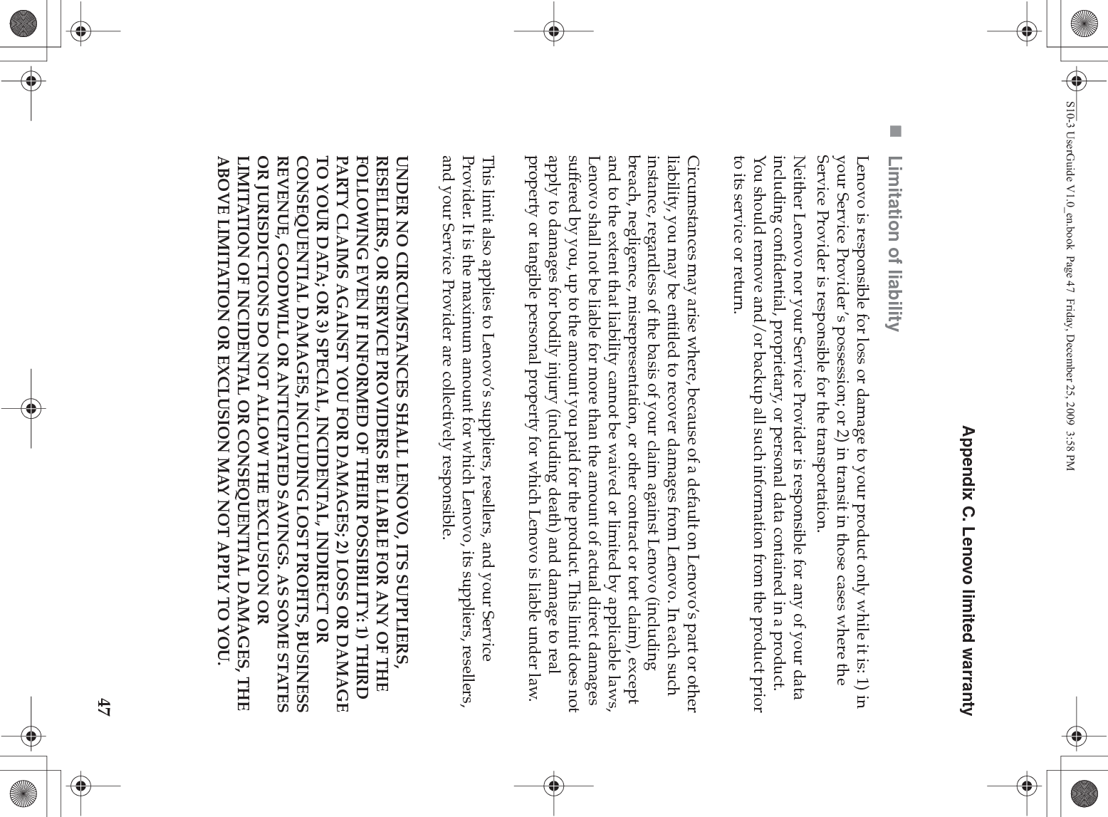 Appendix C. Lenovo limited warranty47Limitation of liabilityLenovo is responsible for loss or damage to your product only while it is: 1) in your Service Provider’s possession; or 2) in transit in those cases where the Service Provider is responsible for the transportation.Neither Lenovo nor your Service Provider is responsible for any of your data including confidential, proprietary, or personal data contained in a product. You should remove and/or backup all such information from the product prior to its service or return.Circumstances may arise where, because of a default on Lenovo’s part or other liability, you may be entitled to recover damages from Lenovo. In each such instance, regardless of the basis of your claim against Lenovo (including breach, negligence, misrepresentation, or other contract or tort claim), except and to the extent that liability cannot be waived or limited by applicable laws, Lenovo shall not be liable for more than the amount of actual direct damages suffered by you, up to the amount you paid for the product. This limit does not apply to damages for bodily injury (including death) and damage to real property or tangible personal property for which Lenovo is liable under law. This limit also applies to Lenovo’s suppliers, resellers, and your Service Provider. It is the maximum amount for which Lenovo, its suppliers, resellers, and your Service Provider are collectively responsible.UNDER NO CIRCUMSTANCES SHALL LENOVO, ITS SUPPLIERS, RESELLERS, OR SERVICE PROVIDERS BE LIABLE FOR ANY OF THE FOLLOWING EVEN IF INFORMED OF THEIR POSSIBILITY: 1) THIRD PARTY CLAIMS AGAINST YOU FOR DAMAGES; 2) LOSS OR DAMAGE TO YOUR DATA; OR 3) SPECIAL, INCIDENTAL, INDIRECT OR CONSEQUENTIAL DAMAGES, INCLUDING LOST PROFITS, BUSINESS REVENUE, GOODWILL OR ANTICIPATED SAVINGS. AS SOME STATES OR JURISDICTIONS DO NOT ALLOW THE EXCLUSION OR LIMITATION OF INCIDENTAL OR CONSEQUENTIAL DAMAGES, THE ABOVE LIMITATION OR EXCLUSION MAY NOT APPLY TO YOU. S10-3 UserGuide V1.0_en.book  Page 47  Friday, December 25, 2009  3:58 PM