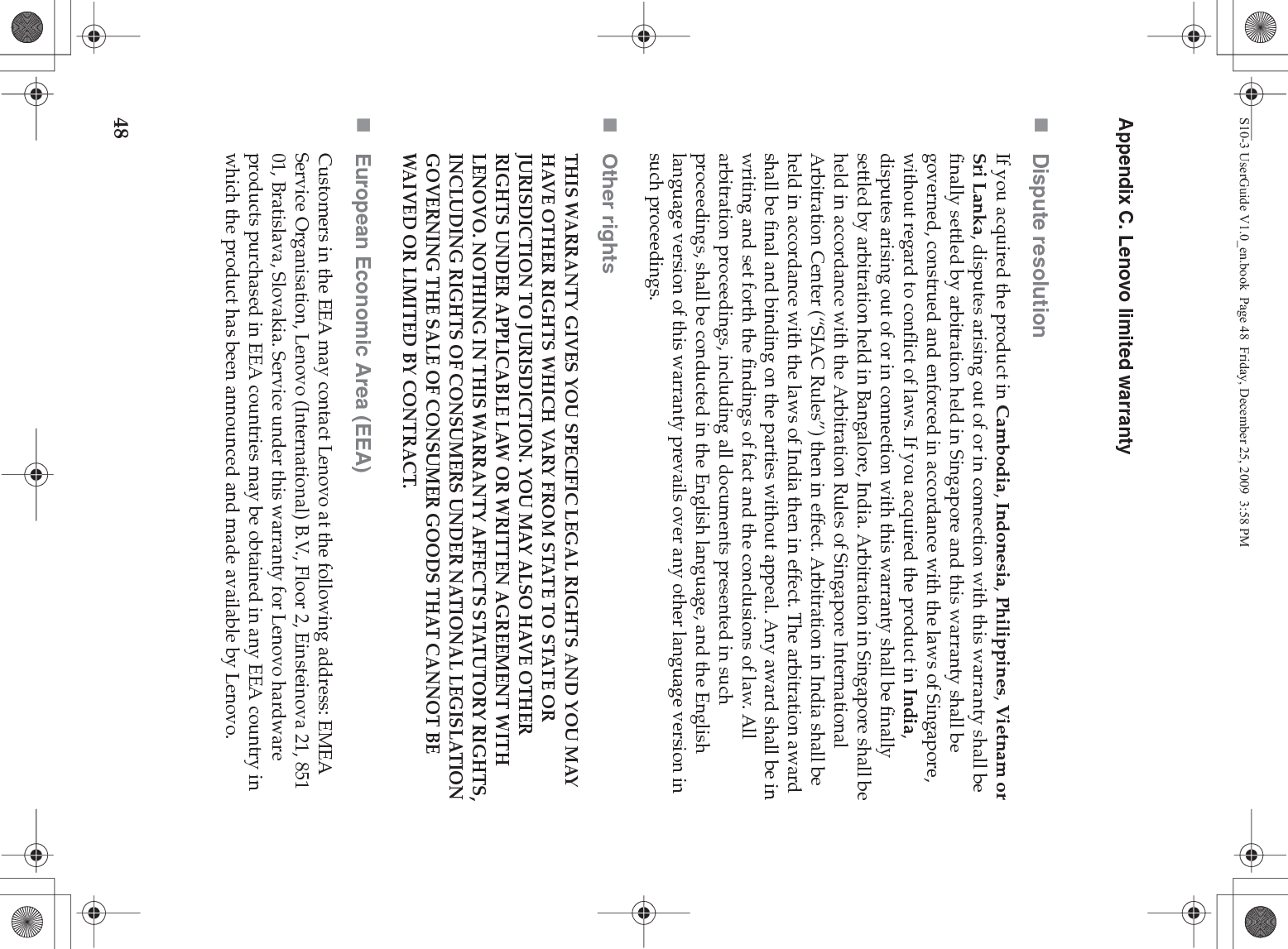 48Appendix C. Lenovo limited warrantyDispute resolutionIf you acquired the product in Cambodia, Indonesia, Philippines, Vietnam or Sri Lanka, disputes arising out of or in connection with this warranty shall be finally settled by arbitration held in Singapore and this warranty shall be governed, construed and enforced in accordance with the laws of Singapore, without regard to conflict of laws. If you acquired the product in India, disputes arising out of or in connection with this warranty shall be finally settled by arbitration held in Bangalore, India. Arbitration in Singapore shall be held in accordance with the Arbitration Rules of Singapore International Arbitration Center (“SIAC Rules”) then in effect. Arbitration in India shall be held in accordance with the laws of India then in effect. The arbitration award shall be final and binding on the parties without appeal. Any award shall be in writing and set forth the findings of fact and the conclusions of law. All arbitration proceedings, including all documents presented in such proceedings, shall be conducted in the English language, and the English language version of this warranty prevails over any other language version in such proceedings. Other rightsTHIS WARRANTY GIVES YOU SPECIFIC LEGAL RIGHTS AND YOU MAY HAVE OTHER RIGHTS WHICH VARY FROM STATE TO STATE OR JURISDICTION TO JURISDICTION. YOU MAY ALSO HAVE OTHER RIGHTS UNDER APPLICABLE LAW OR WRITTEN AGREEMENT WITH LENOVO. NOTHING IN THIS WARRANTY AFFECTS STATUTORY RIGHTS, INCLUDING RIGHTS OF CONSUMERS UNDER NATIONAL LEGISLATION GOVERNING THE SALE OF CONSUMER GOODS THAT CANNOT BE WAIVED OR LIMITED BY CONTRACT.European Economic Area (EEA)Customers in the EEA may contact Lenovo at the following address: EMEA Service Organisation, Lenovo (International) B.V., Floor 2, Einsteinova 21, 851 01, Bratislava, Slovakia. Service under this warranty for Lenovo hardware products purchased in EEA countries may be obtained in any EEA country in which the product has been announced and made available by Lenovo. S10-3 UserGuide V1.0_en.book  Page 48  Friday, December 25, 2009  3:58 PM