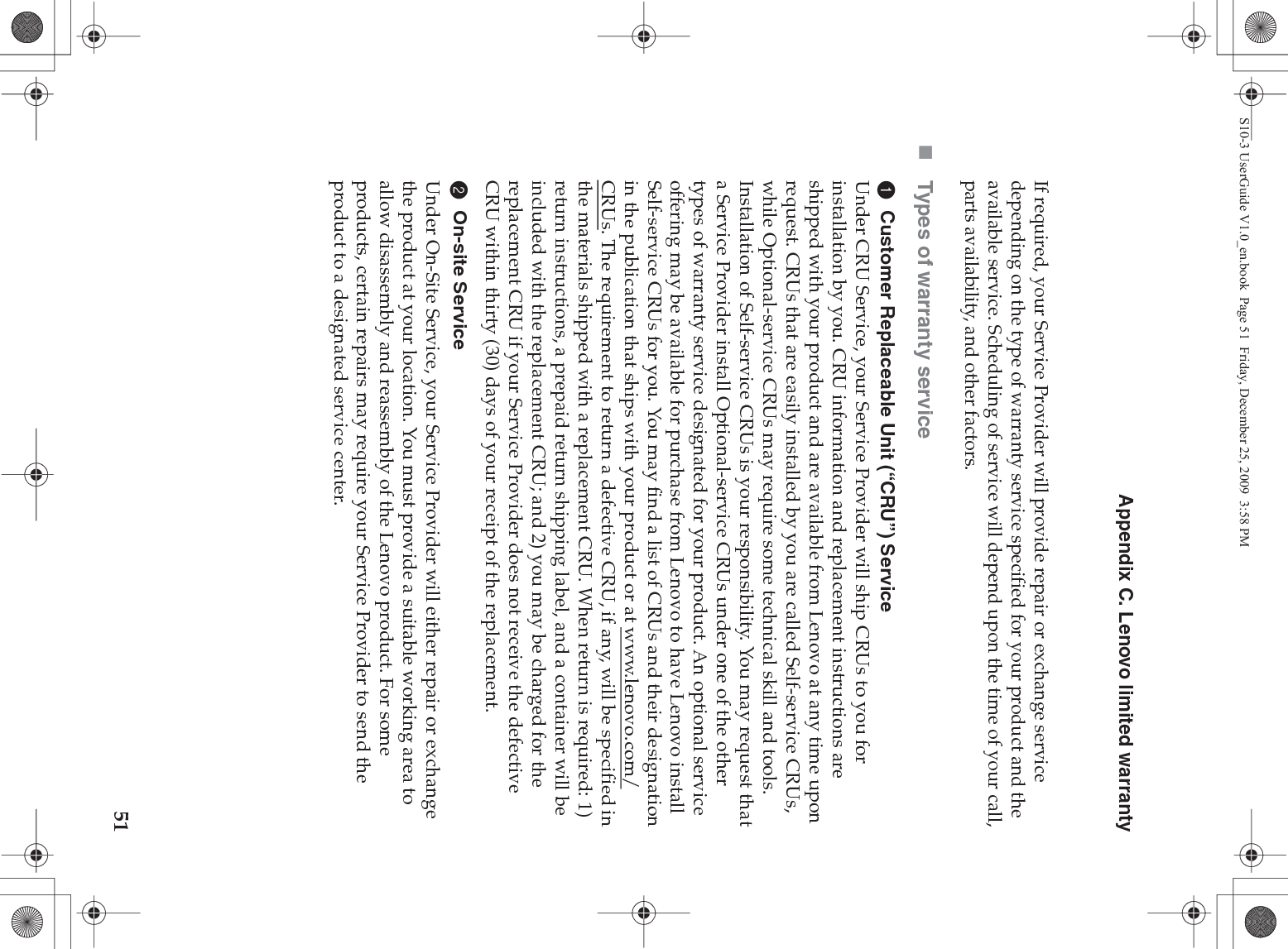 Appendix C. Lenovo limited warranty51If required, your Service Provider will provide repair or exchange service depending on the type of warranty service specified for your product and the available service. Scheduling of service will depend upon the time of your call, parts availability, and other factors. Types of warranty service1Customer Replaceable Unit (“CRU”) ServiceUnder CRU Service, your Service Provider will ship CRUs to you for installation by you. CRU information and replacement instructions are shipped with your product and are available from Lenovo at any time upon request. CRUs that are easily installed by you are called Self-service CRUs, while Optional-service CRUs may require some technical skill and tools. Installation of Self-service CRUs is your responsibility. You may request that a Service Provider install Optional-service CRUs under one of the other types of warranty service designated for your product. An optional service offering may be available for purchase from Lenovo to have Lenovo install Self-service CRUs for you. You may find a list of CRUs and their designation in the publication that ships with your product or at www.lenovo.com/CRUs. The requirement to return a defective CRU, if any, will be specified in the materials shipped with a replacement CRU. When return is required: 1) return instructions, a prepaid return shipping label, and a container will be included with the replacement CRU; and 2) you may be charged for the replacement CRU if your Service Provider does not receive the defective CRU within thirty (30) days of your receipt of the replacement.2On-site ServiceUnder On-Site Service, your Service Provider will either repair or exchange the product at your location. You must provide a suitable working area to allow disassembly and reassembly of the Lenovo product. For some products, certain repairs may require your Service Provider to send the product to a designated service center. S10-3 UserGuide V1.0_en.book  Page 51  Friday, December 25, 2009  3:58 PM