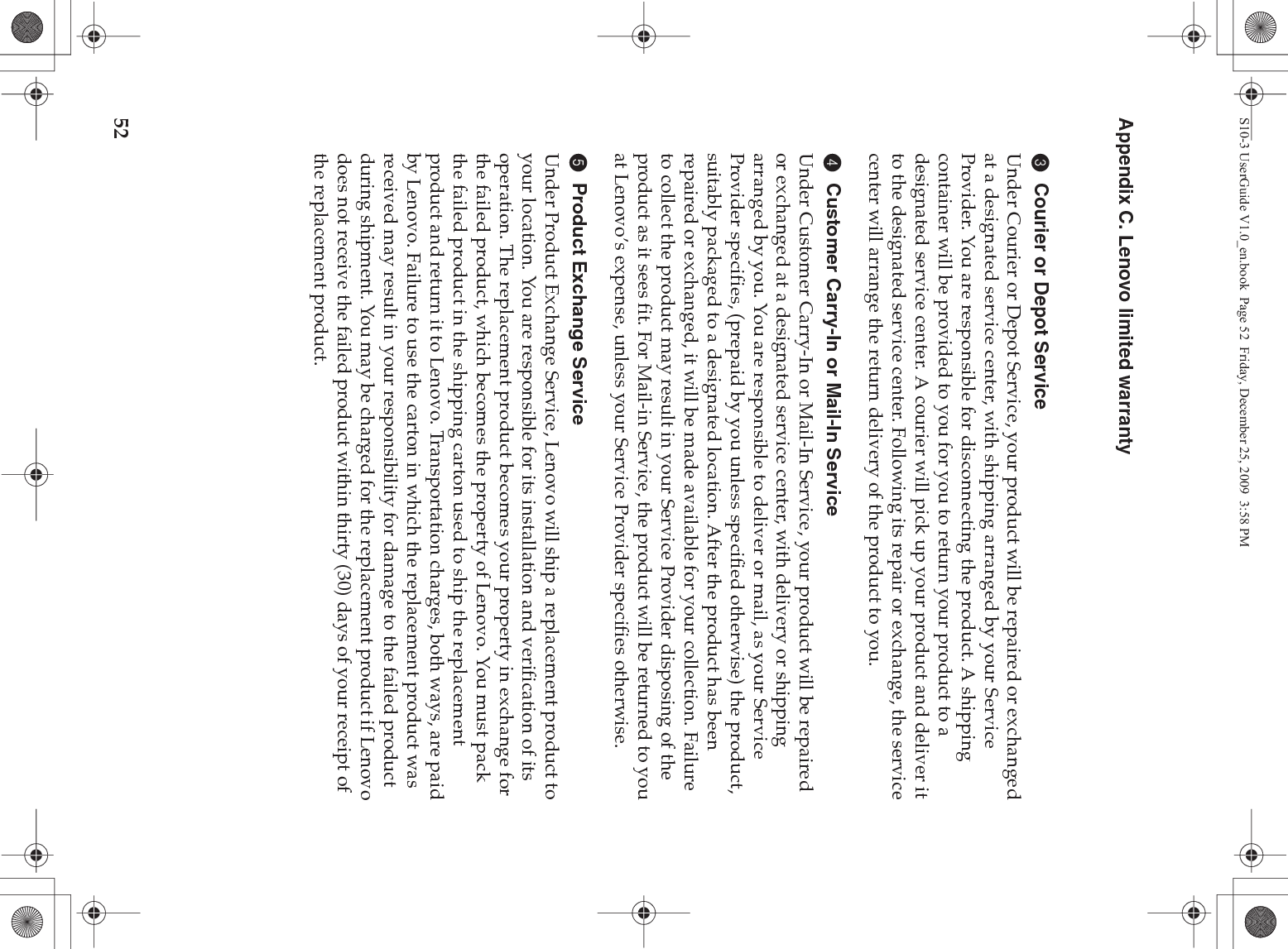 52Appendix C. Lenovo limited warranty3Courier or Depot ServiceUnder Courier or Depot Service, your product will be repaired or exchanged at a designated service center, with shipping arranged by your Service Provider. You are responsible for disconnecting the product. A shipping container will be provided to you for you to return your product to a designated service center. A courier will pick up your product and deliver it to the designated service center. Following its repair or exchange, the service center will arrange the return delivery of the product to you. 4Customer Carry-In or Mail-In ServiceUnder Customer Carry-In or Mail-In Service, your product will be repaired or exchanged at a designated service center, with delivery or shipping arranged by you. You are responsible to deliver or mail, as your Service Provider specifies, (prepaid by you unless specified otherwise) the product, suitably packaged to a designated location. After the product has been repaired or exchanged, it will be made available for your collection. Failure to collect the product may result in your Service Provider disposing of the product as it sees fit. For Mail-in Service, the product will be returned to you at Lenovo’s expense, unless your Service Provider specifies otherwise. 5Product Exchange ServiceUnder Product Exchange Service, Lenovo will ship a replacement product to your location. You are responsible for its installation and verification of its operation. The replacement product becomes your property in exchange for the failed product, which becomes the property of Lenovo. You must pack the failed product in the shipping carton used to ship the replacement product and return it to Lenovo. Transportation charges, both ways, are paid by Lenovo. Failure to use the carton in which the replacement product was received may result in your responsibility for damage to the failed product during shipment. You may be charged for the replacement product if Lenovo does not receive the failed product within thirty (30) days of your receipt of the replacement product. S10-3 UserGuide V1.0_en.book  Page 52  Friday, December 25, 2009  3:58 PM