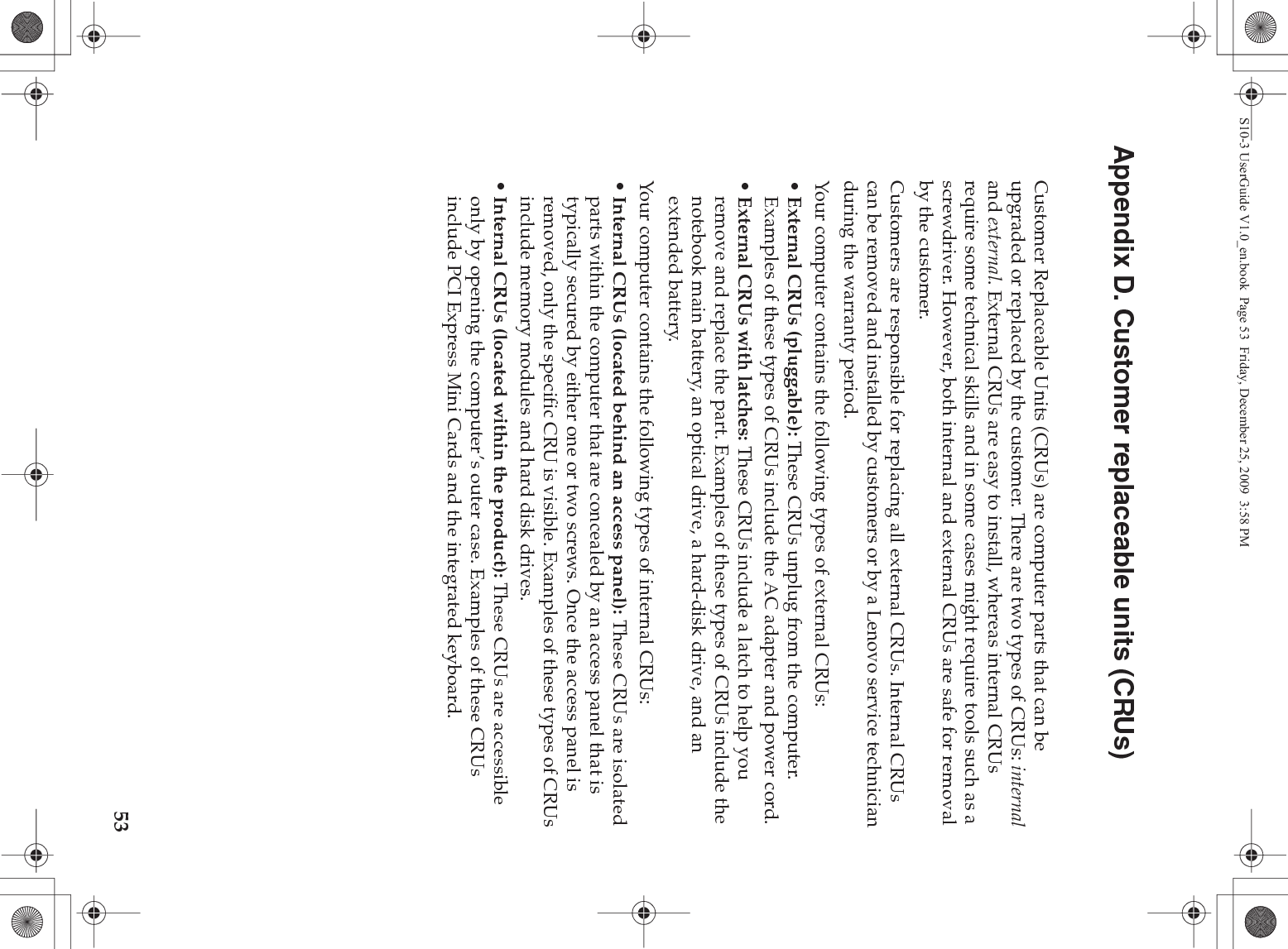 53Appendix D. Customer replaceable units (CRUs)Customer Replaceable Units (CRUs) are computer parts that can be upgraded or replaced by the customer. There are two types of CRUs: internal and external. External CRUs are easy to install, whereas internal CRUs require some technical skills and in some cases might require tools such as a screwdriver. However, both internal and external CRUs are safe for removal by the customer.Customers are responsible for replacing all external CRUs. Internal CRUs can be removed and installed by customers or by a Lenovo service technician during the warranty period.Your computer contains the following types of external CRUs:•External CRUs (pluggable): These CRUs unplug from the computer. Examples of these types of CRUs include the AC adapter and power cord.•External CRUs with latches: These CRUs include a latch to help you remove and replace the part. Examples of these types of CRUs include the notebook main battery, an optical drive, a hard-disk drive, and an extended battery.Your computer contains the following types of internal CRUs:•Internal CRUs (located behind an access panel): These CRUs are isolated parts within the computer that are concealed by an access panel that is typically secured by either one or two screws. Once the access panel is removed, only the specific CRU is visible. Examples of these types of CRUs include memory modules and hard disk drives.•Internal CRUs (located within the product): These CRUs are accessible only by opening the computer’s outer case. Examples of these CRUs include PCI Express Mini Cards and the integrated keyboard.S10-3 UserGuide V1.0_en.book  Page 53  Friday, December 25, 2009  3:58 PM