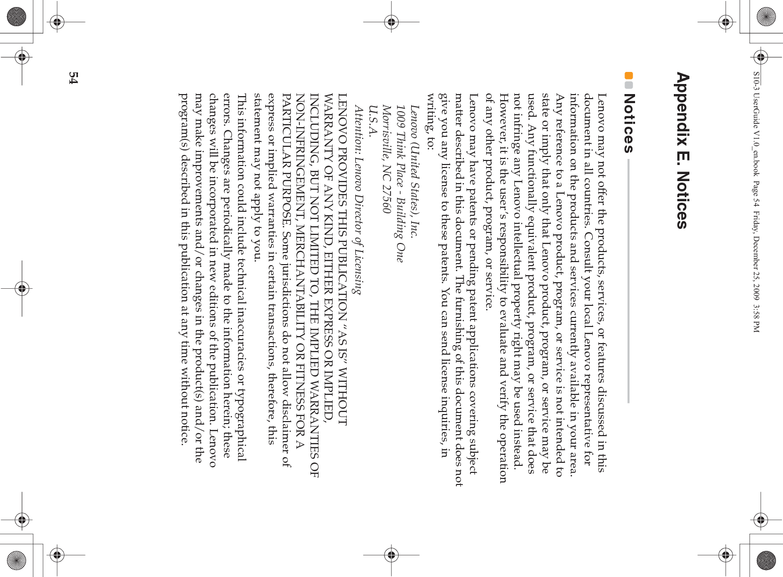 54Appendix E. NoticesNotices  - - - - - - - - - - - - - - - - - - - - - - - - - - - - - - - - - - - - - - - - - - - - - - - - - - - - - - - - - - - - - - - - - - - - - - - - - - - - Lenovo may not offer the products, services, or features discussed in this document in all countries. Consult your local Lenovo representative for information on the products and services currently available in your area. Any reference to a Lenovo product, program, or service is not intended to state or imply that only that Lenovo product, program, or service may be used. Any functionally equivalent product, program, or service that does not infringe any Lenovo intellectual property right may be used instead. However, it is the user’s responsibility to evaluate and verify the operation of any other product, program, or service.Lenovo may have patents or pending patent applications covering subject matter described in this document. The furnishing of this document does not give you any license to these patents. You can send license inquiries, in writing, to:Lenovo (United States), Inc. 1009 Think Place - Building One Morrisville, NC 27560 U.S.A. Attention: Lenovo Director of LicensingLENOVO PROVIDES THIS PUBLICATION “AS IS” WITHOUT WARRANTY OF ANY KIND, EITHER EXPRESS OR IMPLIED, INCLUDING, BUT NOT LIMITED TO, THE IMPLIED WARRANTIES OF NON-INFRINGEMENT, MERCHANTABILITY OR FITNESS FOR A PARTICULAR PURPOSE. Some jurisdictions do not allow disclaimer of express or implied warranties in certain transactions, therefore, this statement may not apply to you.This information could include technical inaccuracies or typographical errors. Changes are periodically made to the information herein; these changes will be incorporated in new editions of the publication. Lenovo may make improvements and/or changes in the product(s) and/or the program(s) described in this publication at any time without notice.S10-3 UserGuide V1.0_en.book  Page 54  Friday, December 25, 2009  3:58 PM