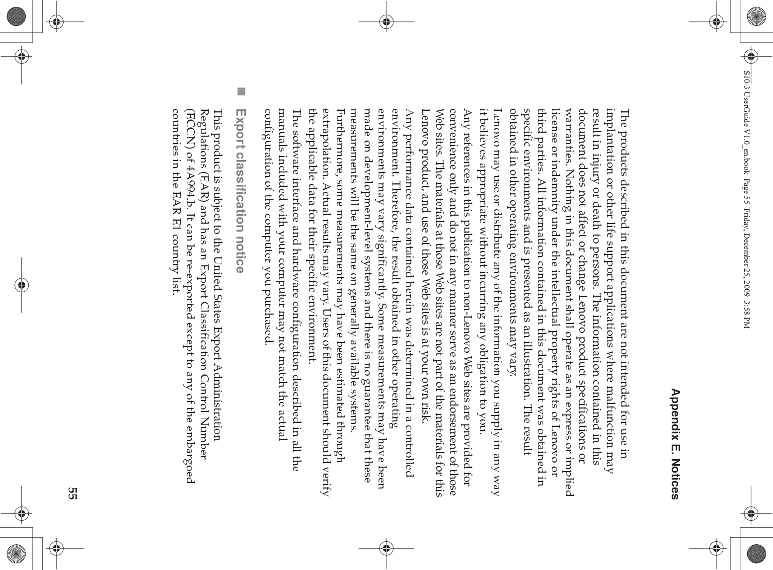 Appendix E. Notices55The products described in this document are not intended for use in implantation or other life support applications where malfunction may result in injury or death to persons. The information contained in this document does not affect or change Lenovo product specifications or warranties. Nothing in this document shall operate as an express or implied license or indemnity under the intellectual property rights of Lenovo or third parties. All information contained in this document was obtained in specific environments and is presented as an illustration. The result obtained in other operating environments may vary.Lenovo may use or distribute any of the information you supply in any way it believes appropriate without incurring any obligation to you.Any references in this publication to non-Lenovo Web sites are provided for convenience only and do not in any manner serve as an endorsement of those Web sites. The materials at those Web sites are not part of the materials for this Lenovo product, and use of those Web sites is at your own risk.Any performance data contained herein was determined in a controlled environment. Therefore, the result obtained in other operating environments may vary significantly. Some measurements may have been made on development-level systems and there is no guarantee that these measurements will be the same on generally available systems. Furthermore, some measurements may have been estimated through extrapolation. Actual results may vary. Users of this document should verify the applicable data for their specific environment.The software interface and hardware configuration described in all the manuals included with your computer may not match the actual configuration of the computer you purchased.Export classification noticeThis product is subject to the United States Export Administration Regulations (EAR) and has an Export Classification Control Number (ECCN) of 4A994.b. It can be re-exported except to any of the embargoed countries in the EAR E1 country list.S10-3 UserGuide V1.0_en.book  Page 55  Friday, December 25, 2009  3:58 PM