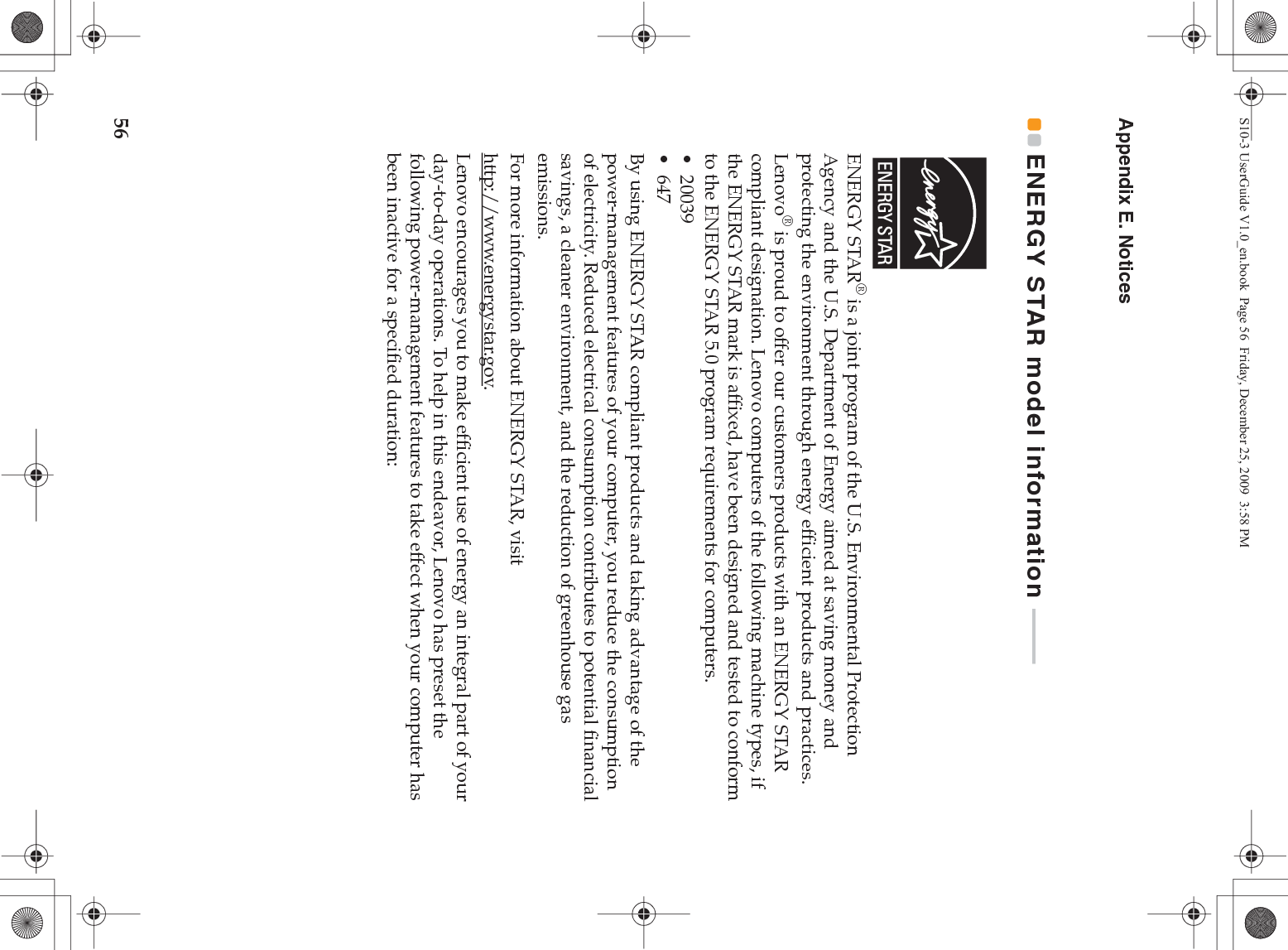 56Appendix E. NoticesENERGY STAR model information  - - - - - - - - - - ENERGY STAR® is a joint program of the U.S. Environmental Protection Agency and the U.S. Department of Energy aimed at saving money and protecting the environment through energy efficient products and practices.Lenovo® is proud to offer our customers products with an ENERGY STAR compliant designation. Lenovo computers of the following machine types, if the ENERGY STAR mark is affixed, have been designed and tested to conform to the ENERGY STAR 5.0 program requirements for computers.• 20039•647By using ENERGY STAR compliant products and taking advantage of the power-management features of your computer, you reduce the consumption of electricity. Reduced electrical consumption contributes to potential financial savings, a cleaner environment, and the reduction of greenhouse gas emissions.For more information about ENERGY STAR, visithttp://www.energystar.gov.Lenovo encourages you to make efficient use of energy an integral part of your day-to-day operations. To help in this endeavor, Lenovo has preset the following power-management features to take effect when your computer has been inactive for a specified duration:S10-3 UserGuide V1.0_en.book  Page 56  Friday, December 25, 2009  3:58 PM