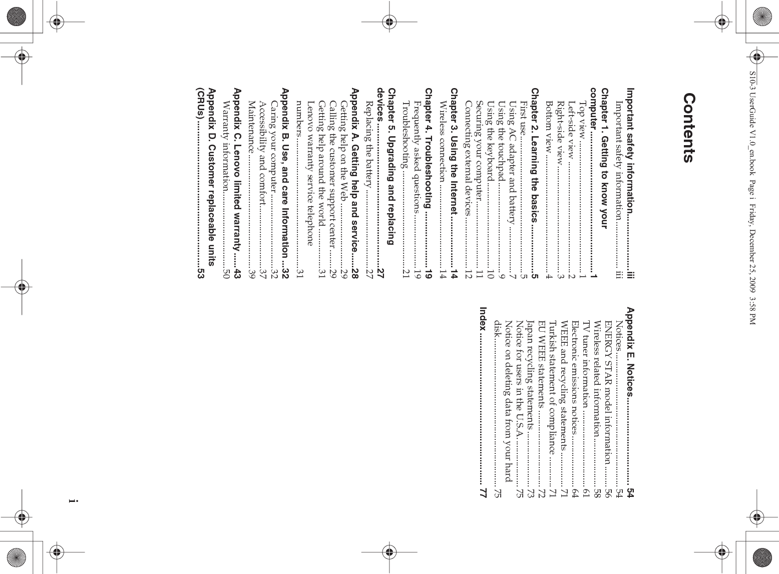 iImportant safety information......................iiiImportant safety information.................... iiiChapter 1. Getting to know your computer.......................................................1Top view.........................................................1Left-side view ................................................2Right-side view..............................................3Bottom view ...................................................4Chapter 2. Learning the basics...................5First use...........................................................5Using AC adapter and battery ....................7Using the touchpad.......................................9Using the keyboard.....................................10Securing your computer.............................11Connecting external devices......................12Chapter 3. Using the Internet ....................14Wireless connection ....................................14Chapter 4. Troubleshooting ......................19Frequently asked questions .......................19Troubleshooting ..........................................21Chapter 5. Upgrading and replacing devices ........................................................27Replacing the battery..................................27Appendix A. Getting help and service......28Getting help on the Web ............................29Calling the customer support center........29Getting help around the world .................31Lenovo warranty service telephone numbers ........................................................31Appendix B. Use, and care Information ...32Caring your computer ................................32Accessibility and comfort...........................37Maintenance.................................................39Appendix C. Lenovo limited warranty......43Warranty information.................................50Appendix D. Customer replaceable units (CRUs) .........................................................53Appendix E. Notices.................................. 54Notices .......................................................... 54ENERGY STAR model information ......... 56Wireless related information..................... 58TV tuner information ................................. 61Electronic emissions notices...................... 64WEEE and recycling statements ............... 71Turkish statement of compliance ............. 71EU WEEE statements ................................. 72Japan recycling statements ........................ 73Notice for users in the U.S.A..................... 75Notice on deleting data from your hard disk................................................................ 75Index ........................................................... 77ContentsS10-3 UserGuide V1.0_en.book  Page i  Friday, December 25, 2009  3:58 PM