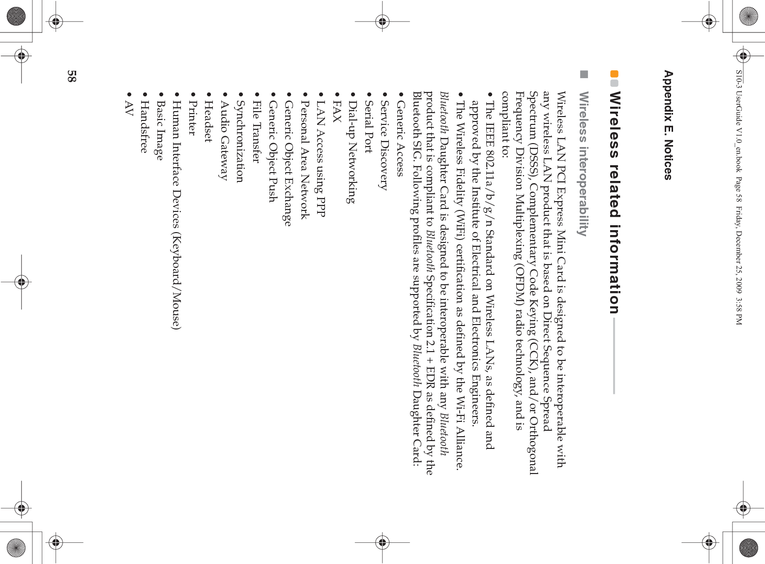 58Appendix E. NoticesWireless related information - - - - - - - - - - - - - - - - - - - - - - - - Wireless interoperabilityWireless LAN PCI Express Mini Card is designed to be interoperable with any wireless LAN product that is based on Direct Sequence Spread Spectrum (DSSS), Complementary Code Keying (CCK), and/or Orthogonal Frequency Division Multiplexing (OFDM) radio technology, and is compliant to:• The IEEE 802.11a/b/g/n Standard on Wireless LANs, as defined and approved by the Institute of Electrical and Electronics Engineers.• The Wireless Fidelity (WiFi) certification as defined by the Wi-Fi Alliance.Bluetooth Daughter Card is designed to be interoperable with any Bluetooth product that is compliant to Bluetooth Specification 2.1 + EDR as defined by the Bluetooth SIG. Following profiles are supported by Bluetooth Daughter Card:• Generic Access•Service Discovery•Serial Port• Dial-up Networking•FAX • LAN Access using PPP• Personal Area Network • Generic Object Exchange• Generic Object Push• File Transfer•Synchronization•Audio Gateway• Headset •Printer• Human Interface Devices (Keyboard/Mouse)• Basic Image•Handsfree•AVS10-3 UserGuide V1.0_en.book  Page 58  Friday, December 25, 2009  3:58 PM