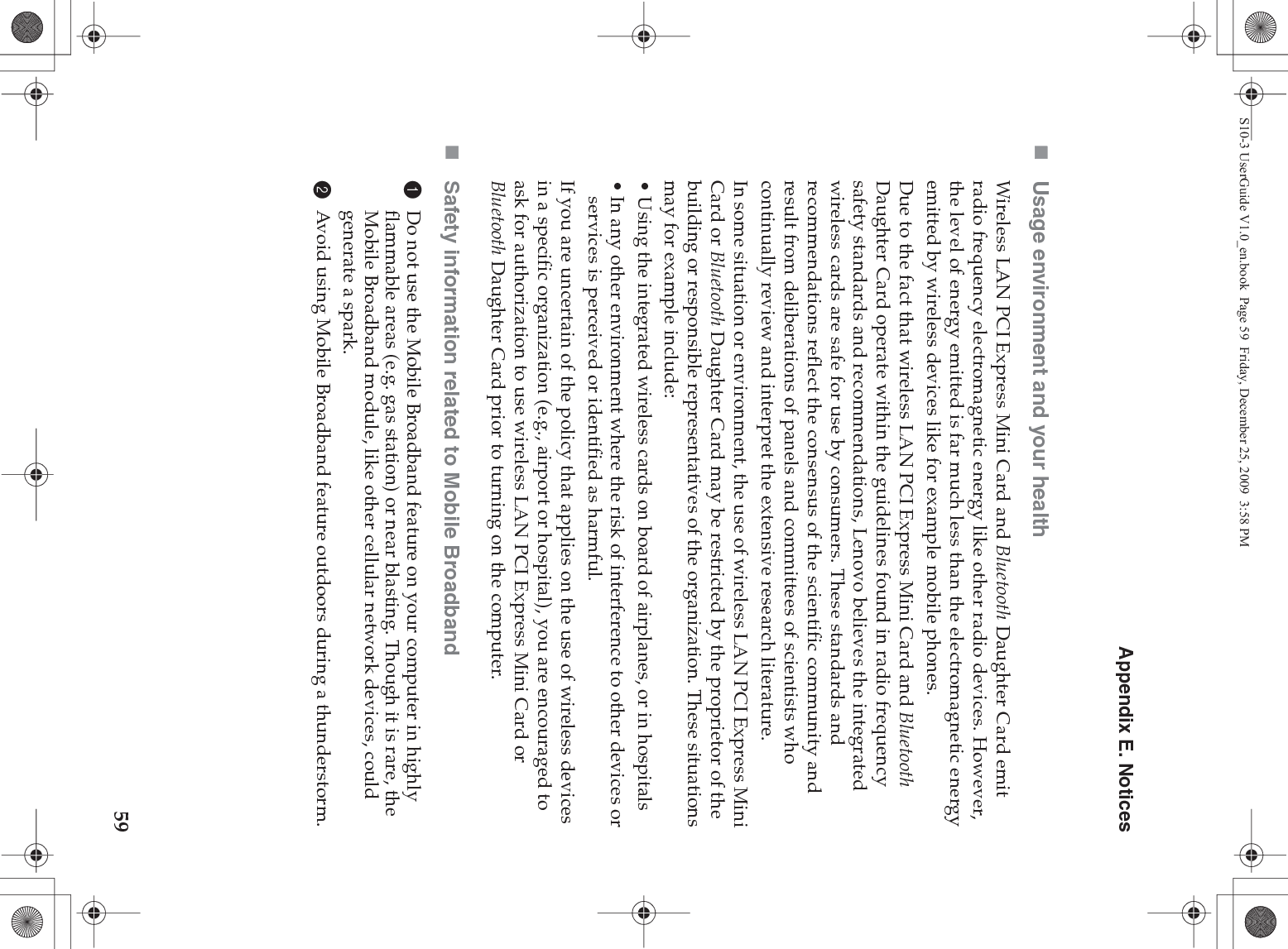 Appendix E. Notices59Usage environment and your healthWireless LAN PCI Express Mini Card and Bluetooth Daughter Card emit radio frequency electromagnetic energy like other radio devices. However, the level of energy emitted is far much less than the electromagnetic energy emitted by wireless devices like for example mobile phones.Due to the fact that wireless LAN PCI Express Mini Card and Bluetooth Daughter Card operate within the guidelines found in radio frequency safety standards and recommendations, Lenovo believes the integrated wireless cards are safe for use by consumers. These standards and recommendations reflect the consensus of the scientific community and result from deliberations of panels and committees of scientists who continually review and interpret the extensive research literature.In some situation or environment, the use of wireless LAN PCI Express Mini Card or Bluetooth Daughter Card may be restricted by the proprietor of the building or responsible representatives of the organization. These situations may for example include:• Using the integrated wireless cards on board of airplanes, or in hospitals• In any other environment where the risk of interference to other devices or services is perceived or identified as harmful.If you are uncertain of the policy that applies on the use of wireless devices in a specific organization (e.g., airport or hospital), you are encouraged to ask for authorization to use wireless LAN PCI Express Mini Card or Bluetooth Daughter Card prior to turning on the computer.Safety information related to Mobile Broadband1Do not use the Mobile Broadband feature on your computer in highly flammable areas (e.g. gas station) or near blasting. Though it is rare, the Mobile Broadband module, like other cellular network devices, could generate a spark. 2Avoid using Mobile Broadband feature outdoors during a thunderstorm. S10-3 UserGuide V1.0_en.book  Page 59  Friday, December 25, 2009  3:58 PM