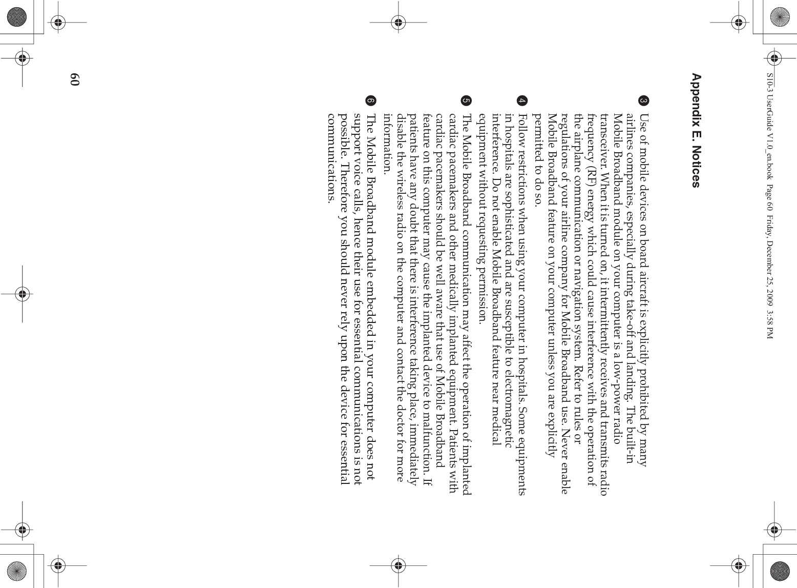 60Appendix E. Notices3Use of mobile devices on board aircraft is explicitly prohibited by many airlines companies, especially during take-off and landing. The built-in Mobile Broadband module on your computer is a low-power radio transceiver. When it is turned on, it intermittently receives and transmits radio frequency (RF) energy which could cause interference with the operation of the airplane communication or navigation system. Refer to rules or regulations of your airline company for Mobile Broadband use. Never enable Mobile Broadband feature on your computer unless you are explicitly permitted to do so. 4Follow restrictions when using your computer in hospitals. Some equipments in hospitals are sophisticated and are susceptible to electromagnetic interference. Do not enable Mobile Broadband feature near medical equipment without requesting permission.5The Mobile Broadband communication may affect the operation of implanted cardiac pacemakers and other medically implanted equipment. Patients with cardiac pacemakers should be well aware that use of Mobile Broadband feature on this computer may cause the implanted device to malfunction. If patients have any doubt that there is interference taking place, immediately disable the wireless radio on the computer and contact the doctor for more information. 6The Mobile Broadband module embedded in your computer does not support voice calls, hence their use for essential communications is not possible. Therefore you should never rely upon the device for essential communications.S10-3 UserGuide V1.0_en.book  Page 60  Friday, December 25, 2009  3:58 PM