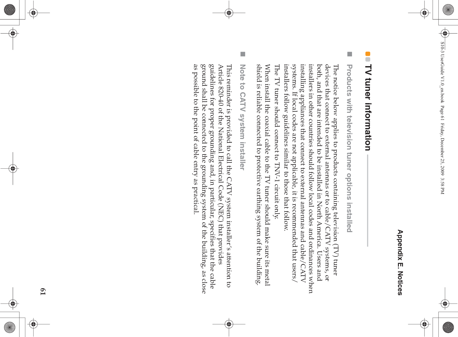 Appendix E. Notices61TV tuner information  - - - - - - - - - - - - - - - - - - - - - - - - - - - - - - - - - - - - - - - - - - - - - - - - -Products with television tuner options installedThe notice below applies to products containing television (TV) tuner devices that connect to external antennas or to cable/CATV systems, or both, and that are intended to be installed in North America. Users and installers in other countries should follow local codes and ordinances when installing appliances that connect to external antennas and cable/CATV systems. If local codes are not applicable, it is recommended that users/installers follow guidelines similar to those that follow.The TV tuner should connect to TNV-1 circuit only.When install the coaxial cable to the TV tuner should make sure its metal shield is reliable connected to protective earthing system of the building.Note to CATV system installerThis reminder is provided to call the CATV system installer’s attention to Article 820-40 of the National Electrical Code (NEC) that provides guidelines for proper grounding and, in particular, specifies that the cable ground shall be connected to the grounding system of the building, as close as possible to the point of cable entry as practical.S10-3 UserGuide V1.0_en.book  Page 61  Friday, December 25, 2009  3:58 PM