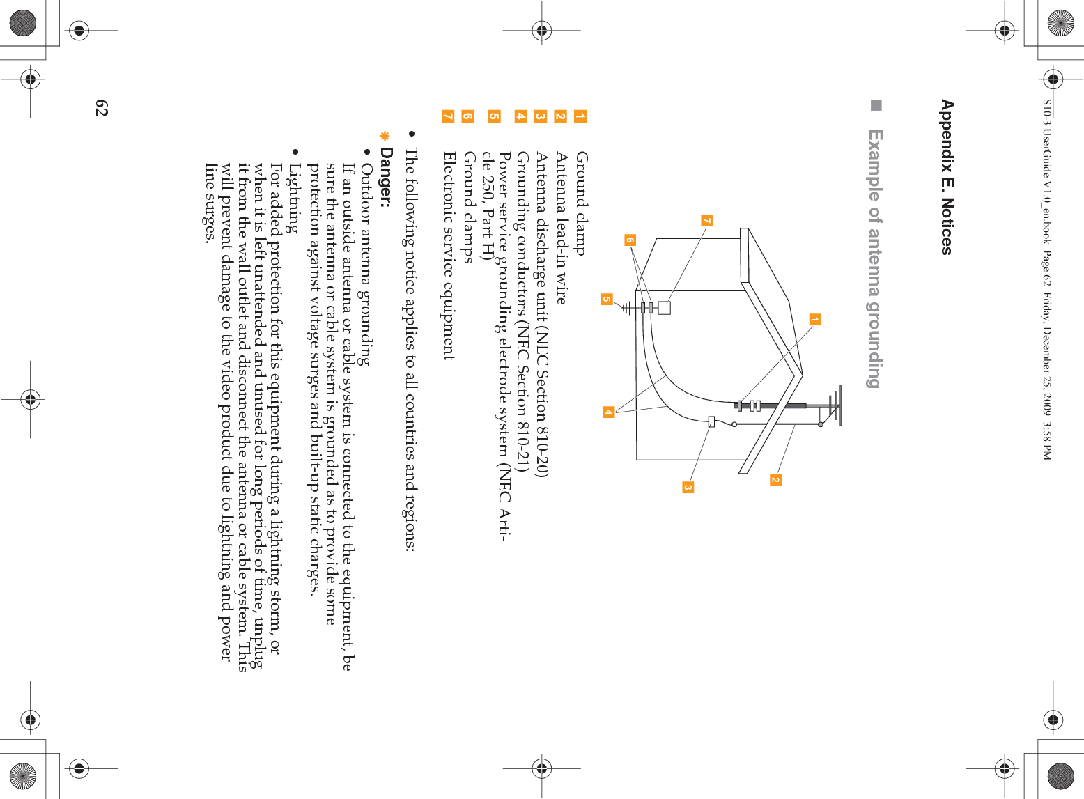 62Appendix E. NoticesExample of antenna grounding• The following notice applies to all countries and regions:Danger:• Outdoor antenna groundingIf an outside antenna or cable system is connected to the equipment, be sure the antenna or cable system is grounded as to provide some protection against voltage surges and built-up static charges.• LightningFor added protection for this equipment during a lightning storm, or when it is left unattended and unused for long periods of time, unplug it from the wall outlet and disconnect the antenna or cable system. This will prevent damage to the video product due to lightning and power line surges.Ground clampAntenna lead-in wireAntenna discharge unit (NEC Section 810-20)Grounding conductors (NEC Section 810-21)Power service grounding electrode system (NEC Arti-cle 250, Part H)Ground clampsElectronic service equipmentacbdefgS10-3 UserGuide V1.0_en.book  Page 62  Friday, December 25, 2009  3:58 PM