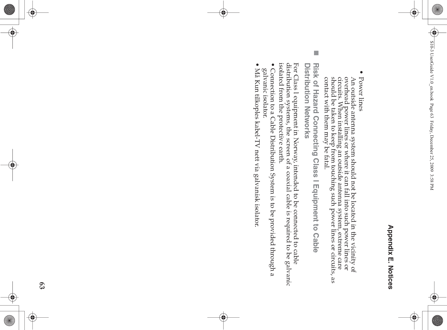 Appendix E. Notices63•Power linesAn outside antenna system should not be located in the vicinity of overhead power lines or where it can fall into such power lines or circuits. When installing an outside antenna system, extreme care should be taken to keep from touching such power lines or circuits, as contact with them may be fatal.Risk of Hazard Connecting Class l Equipment to Cable Distribution NetworksFor Class l equipment in Norway, intended to be connected to cable distribution systems, the screen of a coaxial cable is required to be galvanic isolated from the protective earth.• Connection to a Cable Distribution System is to be provided through a galvanic isolator.• Må Kun tilkoples kabel-TV nett via galvanisk isolator.S10-3 UserGuide V1.0_en.book  Page 63  Friday, December 25, 2009  3:58 PM