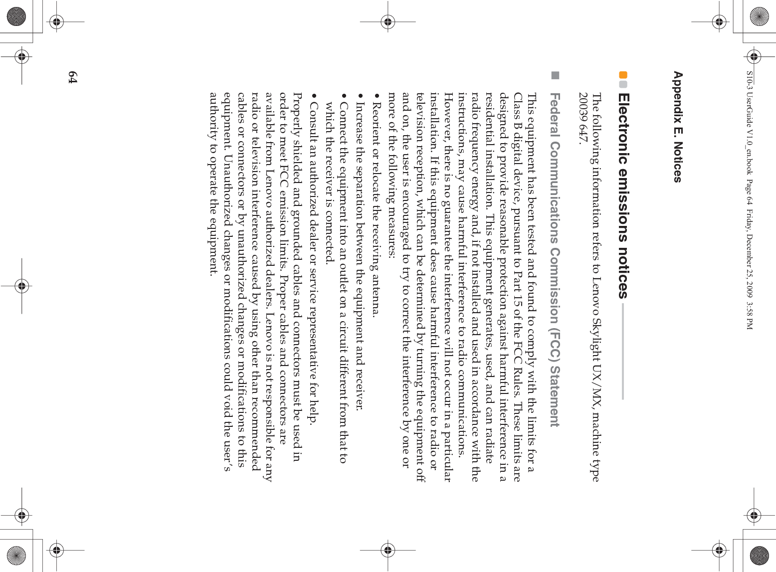 64Appendix E. NoticesElectronic emissions notices  - - - - - - - - - - - - - - - - - - - - - - - - - - - - - - The following information refers to Lenovo Skylight UX/MX, machine type 20039 647.Federal Communications Commission (FCC) StatementThis equipment has been tested and found to comply with the limits for a Class B digital device, pursuant to Part 15 of the FCC Rules. These limits are designed to provide reasonable protection against harmful interference in a residential installation. This equipment generates, used, and can radiate radio frequency energy and, if not installed and used in accordance with the instructions, may cause harmful interference to radio communications. However, there is no guarantee the interference will not occur in a particular installation. If this equipment does cause harmful interference to radio or television reception, which can be determined by turning the equipment off and on, the user is encouraged to try to correct the interference by one or more of the following measures:• Reorient or relocate the receiving antenna.• Increase the separation between the equipment and receiver.• Connect the equipment into an outlet on a circuit different from that to which the receiver is connected.• Consult an authorized dealer or service representative for help.Properly shielded and grounded cables and connectors must be used in order to meet FCC emission limits. Proper cables and connectors are available from Lenovo authorized dealers. Lenovo is not responsible for any radio or television interference caused by using other than recommended cables or connectors or by unauthorized changes or modifications to this equipment. Unauthorized changes or modifications could void the user’s authority to operate the equipment.S10-3 UserGuide V1.0_en.book  Page 64  Friday, December 25, 2009  3:58 PM