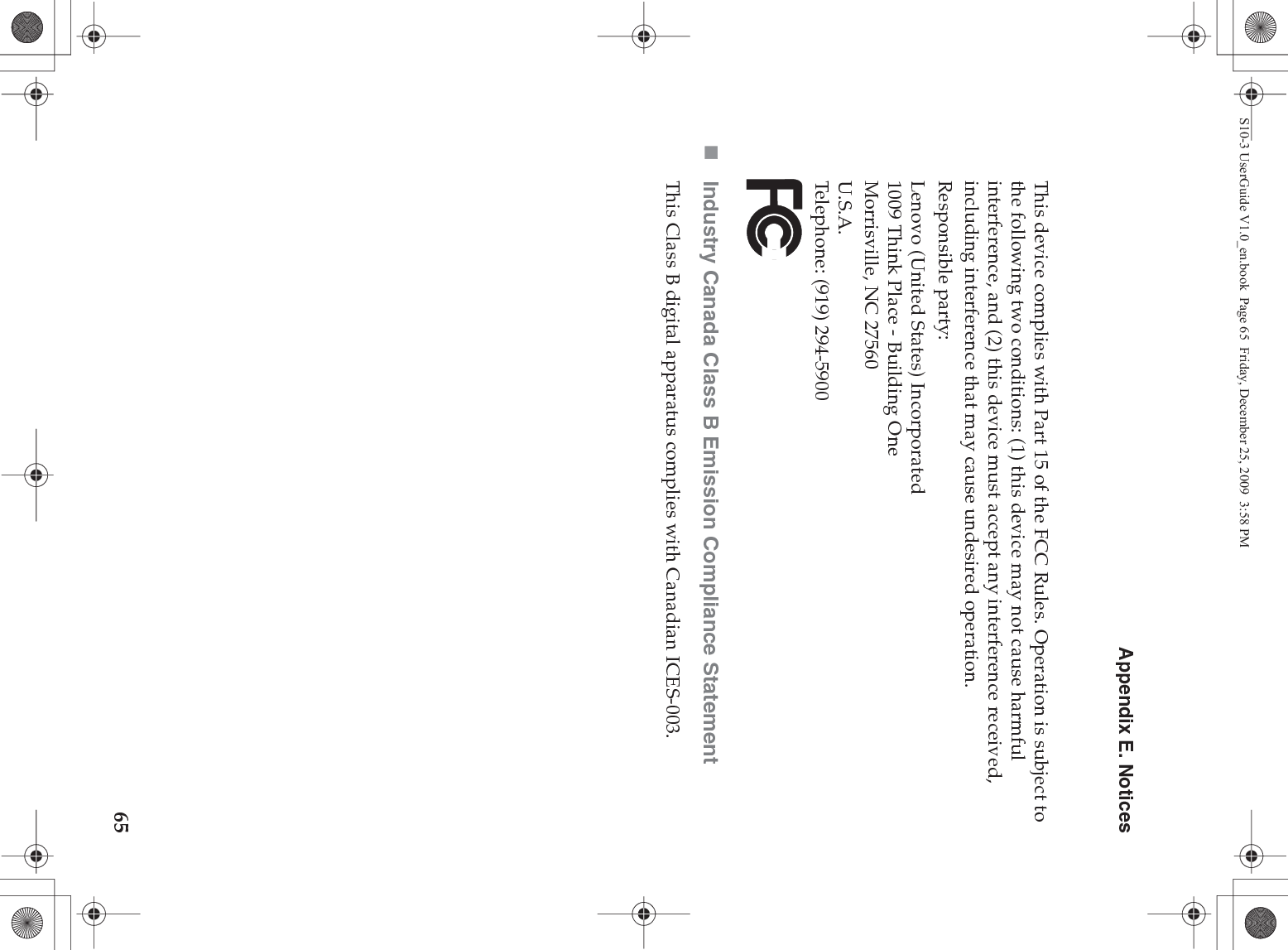 Appendix E. Notices65This device complies with Part 15 of the FCC Rules. Operation is subject to the following two conditions: (1) this device may not cause harmful interference, and (2) this device must accept any interference received, including interference that may cause undesired operation.Responsible party:Lenovo (United States) Incorporated 1009 Think Place - Building One Morrisville, NC 27560 U.S.A. Telephone: (919) 294-5900Industry Canada Class B Emission Compliance StatementThis Class B digital apparatus complies with Canadian ICES-003.S10-3 UserGuide V1.0_en.book  Page 65  Friday, December 25, 2009  3:58 PM