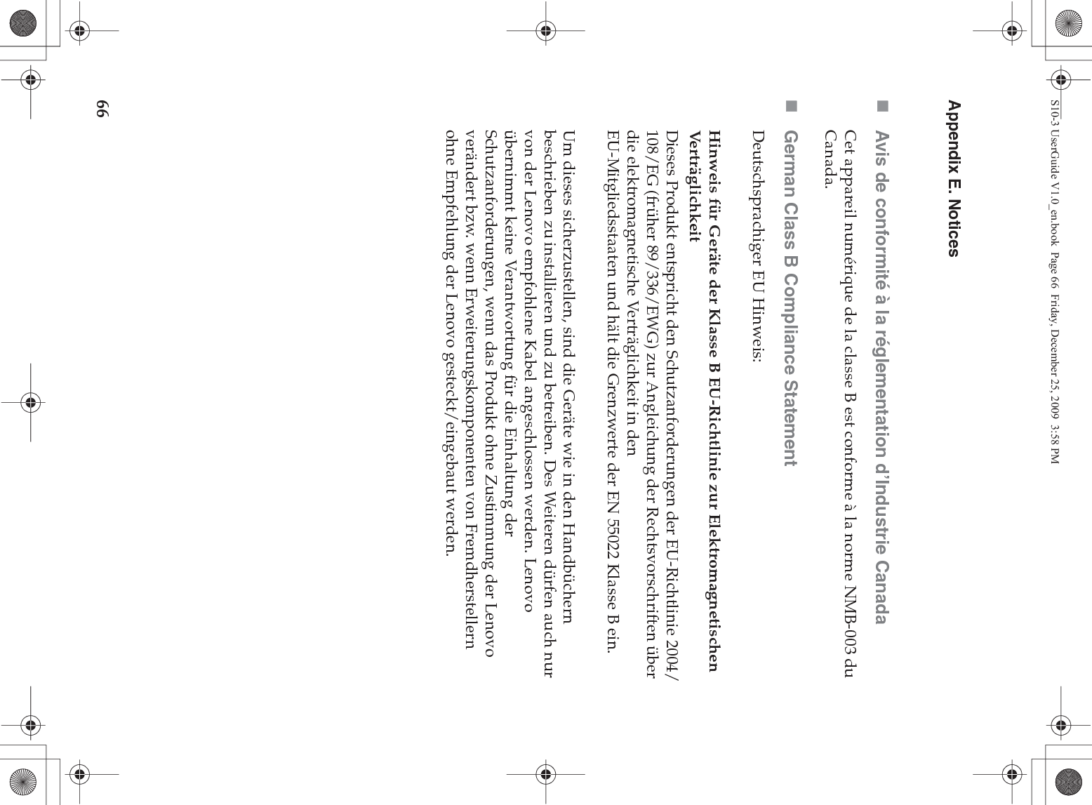 66Appendix E. NoticesAvis de conformité à la réglementation d’Industrie CanadaCet appareil numérique de la classe B est conforme à la norme NMB-003 du Canada.German Class B Compliance StatementDeutschsprachiger EU Hinweis: Hinweis für Geräte der Klasse B EU-Richtlinie zur Elektromagnetischen Verträg l ichkeitDieses Produkt entspricht den Schutzanforderungen der EU-Richtlinie 2004/108/EG (früher 89/336/EWG) zur Angleichung der Rechtsvorschriften über die elektromagnetische Verträglichkeit in den EU-Mitgliedsstaaten und hält die Grenzwerte der EN 55022 Klasse B ein. Um dieses sicherzustellen, sind die Geräte wie in den Handbüchern beschrieben zu installieren und zu betreiben. Des Weiteren dürfen auch nur von der Lenovo empfohlene Kabel angeschlossen werden. Lenovo übernimmt keine Verantwortung für die Einhaltung der Schutzanforderungen, wenn das Produkt ohne Zustimmung der Lenovo verändert bzw. wenn Erweiterungskomponenten von Fremdherstellern ohne Empfehlung der Lenovo gesteckt/eingebaut werden.S10-3 UserGuide V1.0_en.book  Page 66  Friday, December 25, 2009  3:58 PM