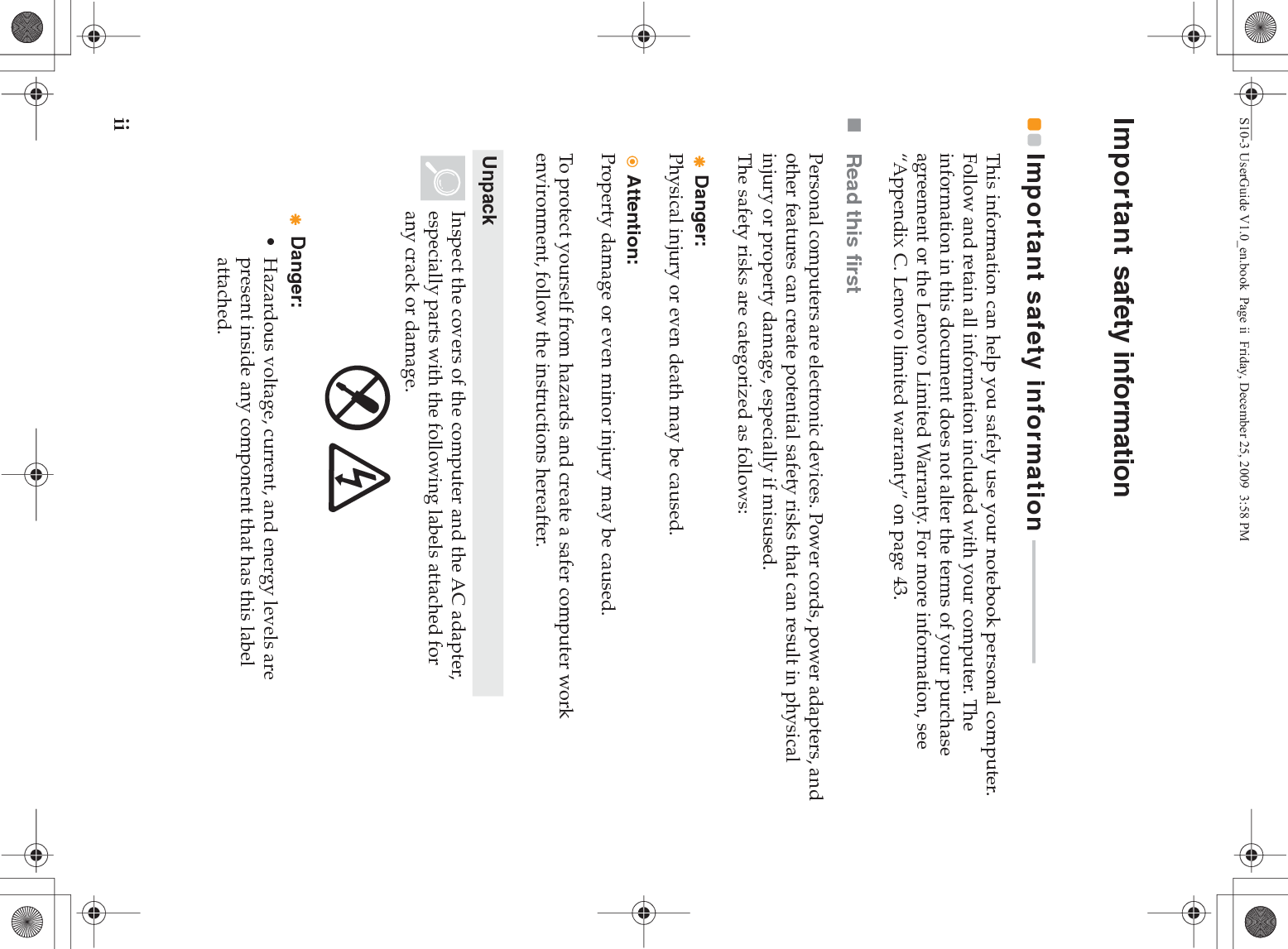 iiImportant safety informationImportant safety information  - - - - - - - - - - - - - - - - - - - - - - - This information can help you safely use your notebook personal computer. Follow and retain all information included with your computer. The information in this document does not alter the terms of your purchase agreement or the Lenovo Limited Warranty. For more information, see “Appendix C. Lenovo limited warranty” on page 43.Read this firstPersonal computers are electronic devices. Power cords, power adapters, and other features can create potential safety risks that can result in physical injury or property damage, especially if misused.The safety risks are categorized as follows:Danger:Physical injury or even death may be caused.Attention:Property damage or even minor injury may be caused.To protect yourself from hazards and create a safer computer work environment, follow the instructions hereafter.UnpackInspect the covers of the computer and the AC adapter, especially parts with the following labels attached for any crack or damage.Danger:• Hazardous voltage, current, and energy levels are present inside any component that has this label attached.S10-3 UserGuide V1.0_en.book  Page ii  Friday, December 25, 2009  3:58 PM