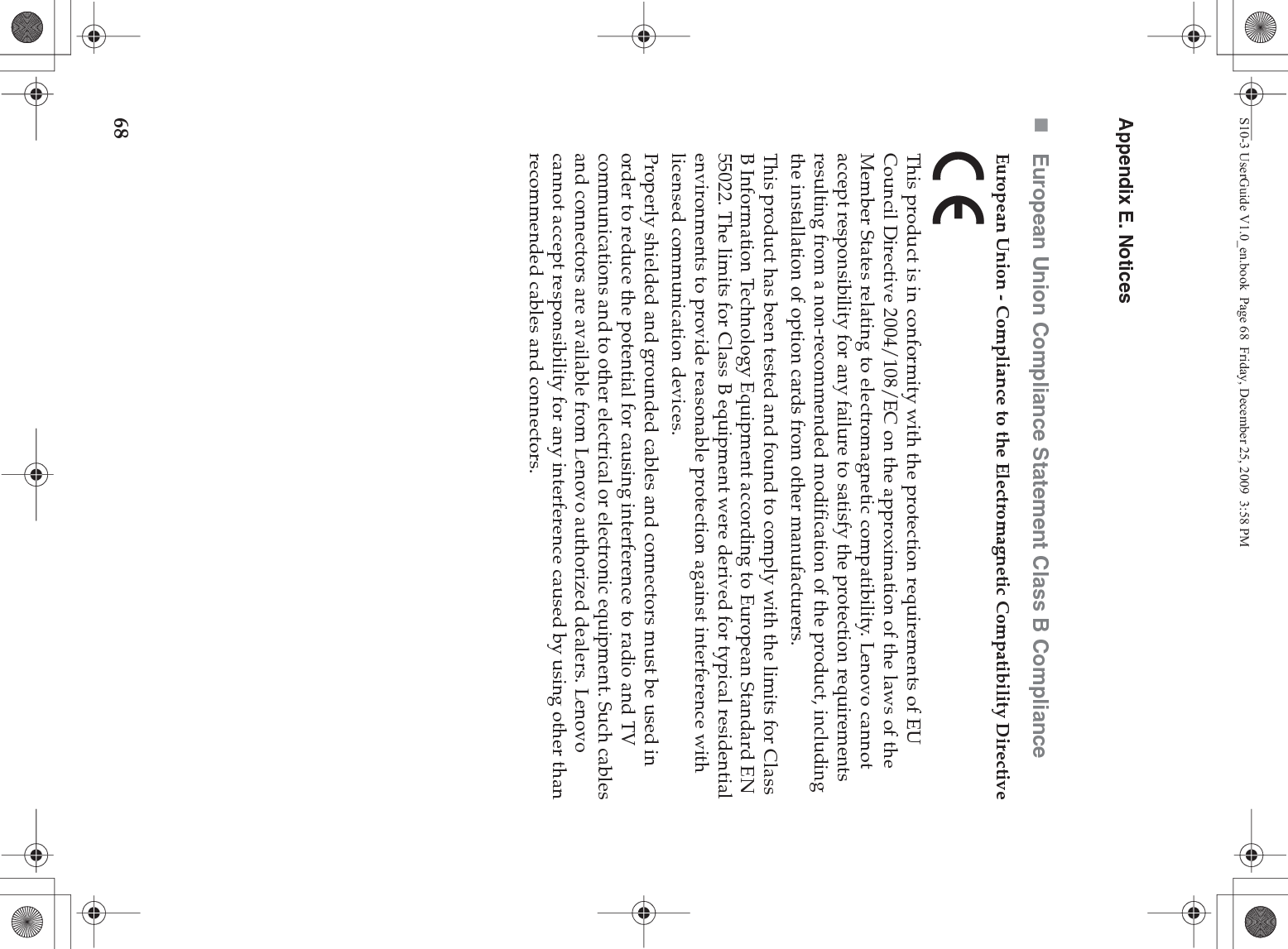 68Appendix E. NoticesEuropean Union Compliance Statement Class B ComplianceEuropean Union - Compliance to the Electromagnetic Compatibility DirectiveThis product is in conformity with the protection requirements of EU Council Directive 2004/108/EC on the approximation of the laws of the Member States relating to electromagnetic compatibility. Lenovo cannot accept responsibility for any failure to satisfy the protection requirements resulting from a non-recommended modification of the product, including the installation of option cards from other manufacturers. This product has been tested and found to comply with the limits for Class B Information Technology Equipment according to European Standard EN 55022. The limits for Class B equipment were derived for typical residential environments to provide reasonable protection against interference with licensed communication devices.Properly shielded and grounded cables and connectors must be used in order to reduce the potential for causing interference to radio and TV communications and to other electrical or electronic equipment. Such cables and connectors are available from Lenovo authorized dealers. Lenovo cannot accept responsibility for any interference caused by using other than recommended cables and connectors.S10-3 UserGuide V1.0_en.book  Page 68  Friday, December 25, 2009  3:58 PM