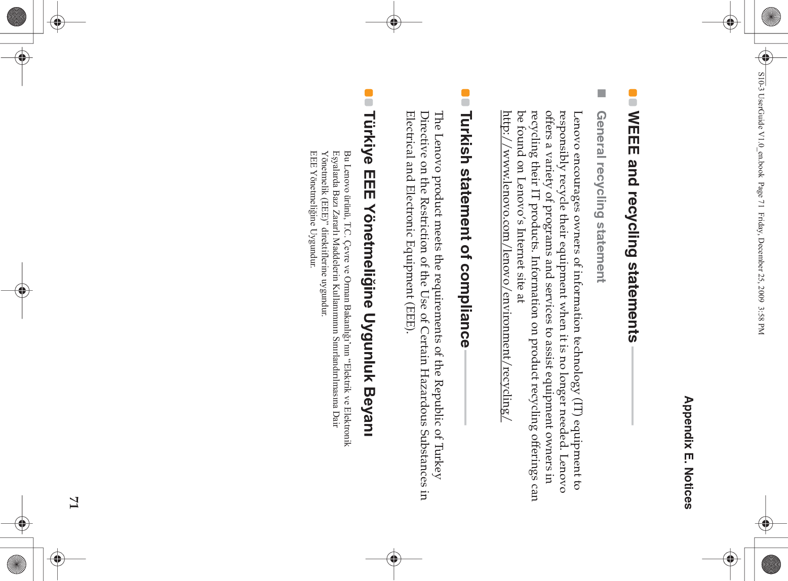 Appendix E. Notices71WEEE and recycling statements  - - - - - - - - - - - - - - - - - - - - - - - -General recycling statementLenovo encourages owners of information technology (IT) equipment to responsibly recycle their equipment when it is no longer needed. Lenovo offers a variety of programs and services to assist equipment owners in recycling their IT products. Information on product recycling offerings can be found on Lenovo’s Internet site at http://www.lenovo.com/lenovo/environment/recycling/Turkish statement of compliance - - - - - - - - - - - - - - - - - - - - - - -The Lenovo product meets the requirements of the Republic of Turkey Directive on the Restriction of the Use of Certain Hazardous Substances in Electrical and Electronic Equipment (EEE).Türkiye EEE Yönetmeli÷ine Uygunluk BeyanÕ Bu Lenovo ürünü, T.C. Çevre ve Orman Bakanlığı’nın “Elektrik ve Elektronik Eşyalarda Bazı Zararlı Maddelerin Kullanımının Sınırlandırılmasına Dair Yönetmelik (EEE)” direktiflerine uygundur.EEE Yönetmeliğine Uygundur.S10-3 UserGuide V1.0_en.book  Page 71  Friday, December 25, 2009  3:58 PM