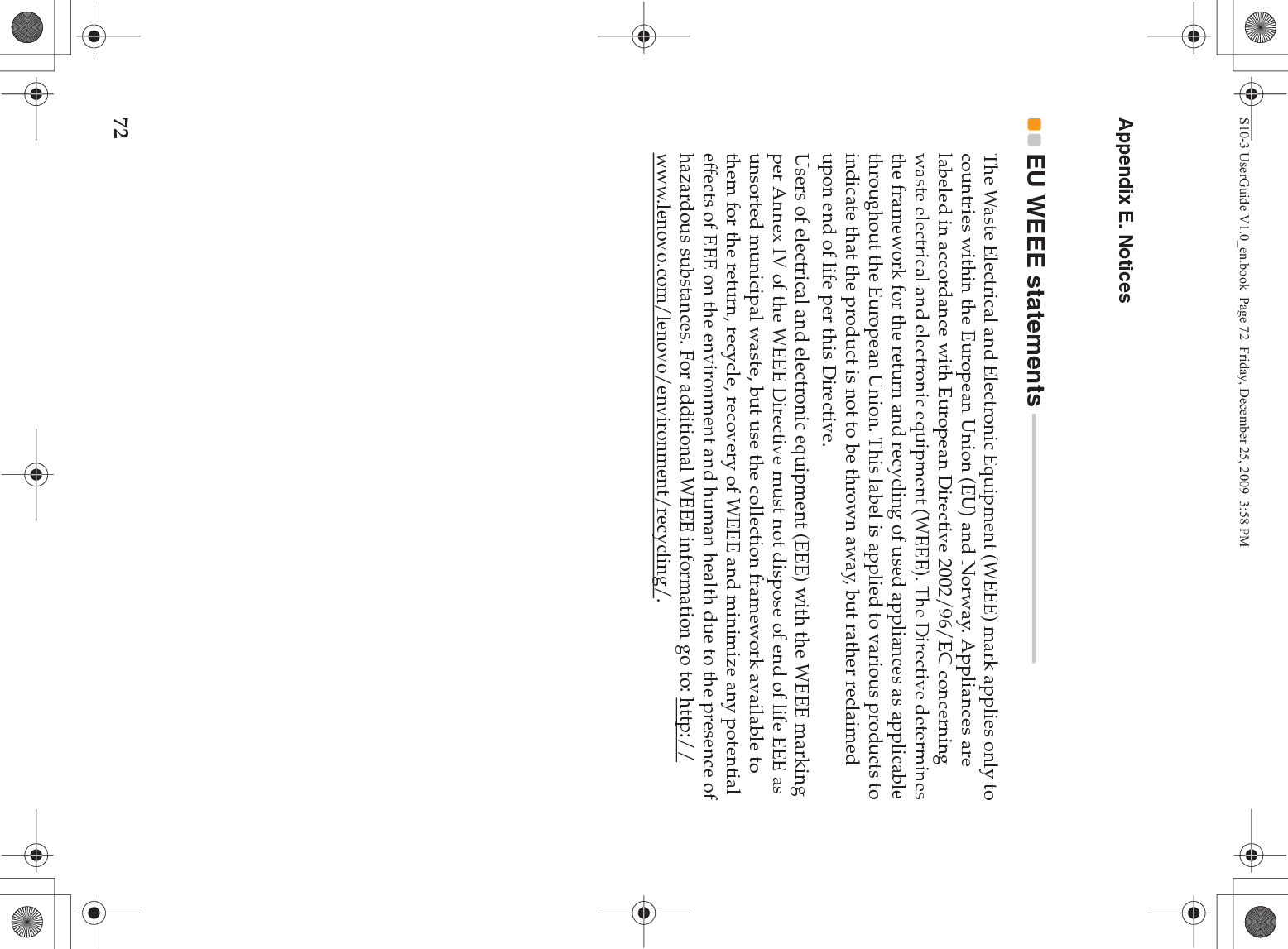 72Appendix E. NoticesEU WEEE statements  - - - - - - - - - - - - - - - - - - - - - - - - - - - - - - - - - - - - - - - - - - - - - - - The Waste Electrical and Electronic Equipment (WEEE) mark applies only to countries within the European Union (EU) and Norway. Appliances are labeled in accordance with European Directive 2002/96/EC concerning waste electrical and electronic equipment (WEEE). The Directive determines the framework for the return and recycling of used appliances as applicable throughout the European Union. This label is applied to various products to indicate that the product is not to be thrown away, but rather reclaimed upon end of life per this Directive.Users of electrical and electronic equipment (EEE) with the WEEE marking per Annex IV of the WEEE Directive must not dispose of end of life EEE as unsorted municipal waste, but use the collection framework available to them for the return, recycle, recovery of WEEE and minimize any potential effects of EEE on the environment and human health due to the presence of hazardous substances. For additional WEEE information go to: http://www.lenovo.com/lenovo/environment/recycling/.S10-3 UserGuide V1.0_en.book  Page 72  Friday, December 25, 2009  3:58 PM