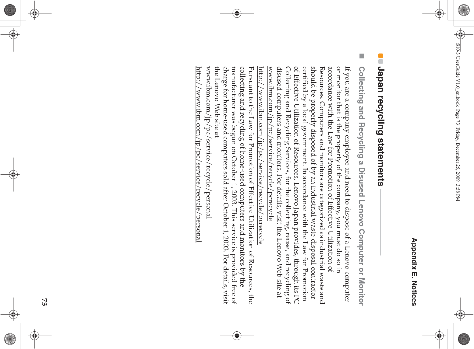 Appendix E. Notices73Japan recycling statements  - - - - - - - - - - - - - - - - - - - - - - - - - - - - - - - - - -Collecting and Recycling a Disused Lenovo Computer or MonitorIf you are a company employee and need to dispose of a Lenovo computer or monitor that is the property of the company, you must do so in accordance with the Law for Promotion of Effective Utilization of Resources. Computers and monitors are categorized as industrial waste and should be properly disposed of by an industrial waste disposal contractor certified by a local government. In accordance with the Law for Promotion of Effective Utilization of Resources, Lenovo Japan provides, through its PC Collecting and Recycling Services, for the collecting, reuse, and recycling of disused computers and monitors. For details, visit the Lenovo Web site at www.ibm.com/jp/pc/service/recycle/pcrecycle http://www.ibm.com/jp/pc/service/recycle/pcrecyclePursuant to the Law for Promotion of Effective Utilization of Resources, the collecting and recycling of home-used computers and monitors by the manufacturer was begun on October 1, 2003. This service is provided free of charge for home-used computers sold after October 1, 2003. For details, visit the Lenovo Web site at www.ibm.com/jp/pc/service/recycle/personalhttp://www.ibm.com/jp/pc/service/recycle/personalS10-3 UserGuide V1.0_en.book  Page 73  Friday, December 25, 2009  3:58 PM