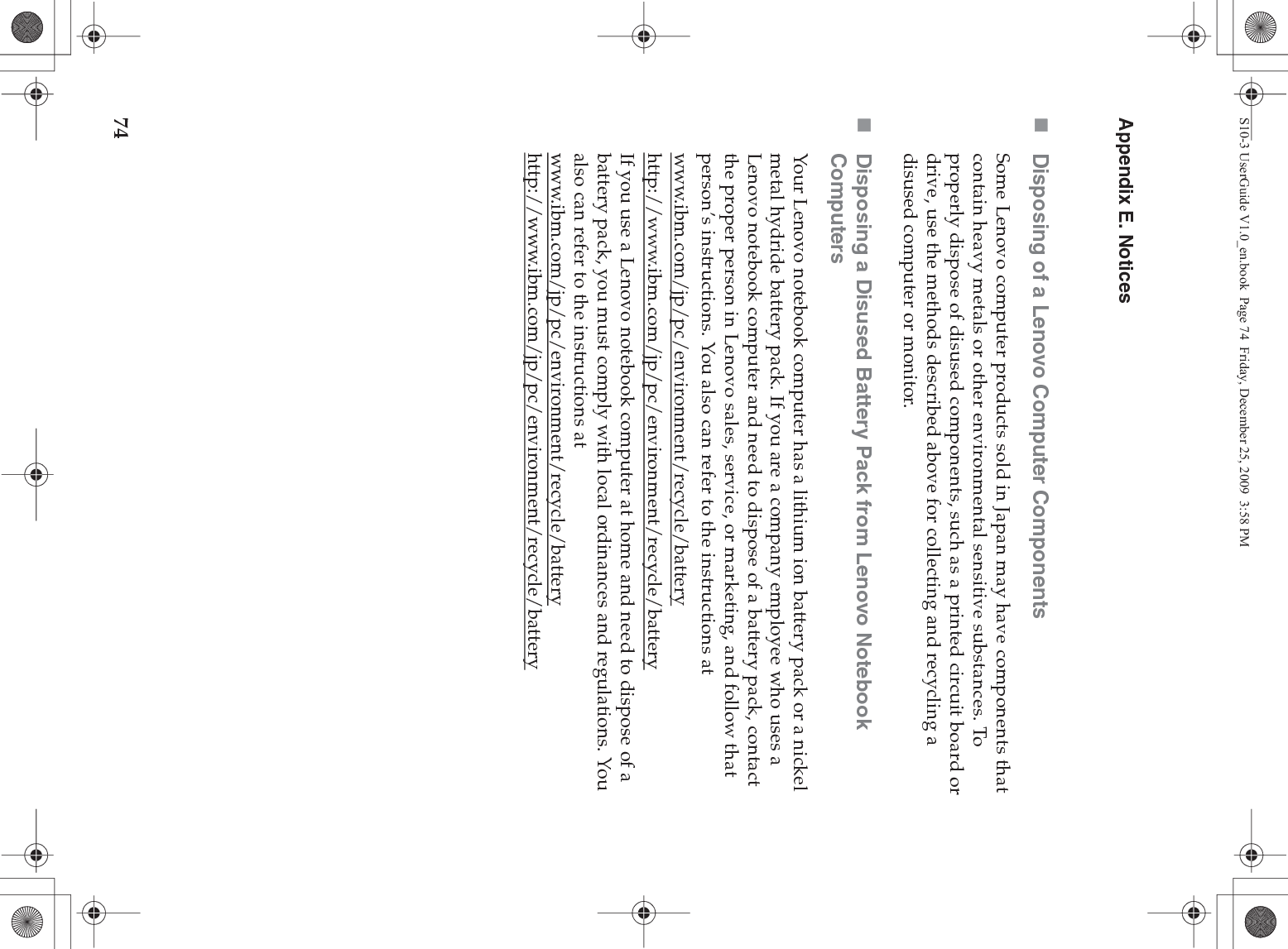 74Appendix E. NoticesDisposing of a Lenovo Computer ComponentsSome Lenovo computer products sold in Japan may have components that contain heavy metals or other environmental sensitive substances. To properly dispose of disused components, such as a printed circuit board or drive, use the methods described above for collecting and recycling a disused computer or monitor.Disposing a Disused Battery Pack from Lenovo Notebook ComputersYour Lenovo notebook computer has a lithium ion battery pack or a nickel metal hydride battery pack. If you are a company employee who uses a Lenovo notebook computer and need to dispose of a battery pack, contact the proper person in Lenovo sales, service, or marketing, and follow that person’s instructions. You also can refer to the instructions at www.ibm.com/jp/pc/environment/recycle/batteryhttp://www.ibm.com/jp/pc/environment/recycle/batteryIf you use a Lenovo notebook computer at home and need to dispose of a battery pack, you must comply with local ordinances and regulations. You also can refer to the instructions at www.ibm.com/jp/pc/environment/recycle/battery http://www.ibm.com/jp/pc/environment/recycle/batteryS10-3 UserGuide V1.0_en.book  Page 74  Friday, December 25, 2009  3:58 PM