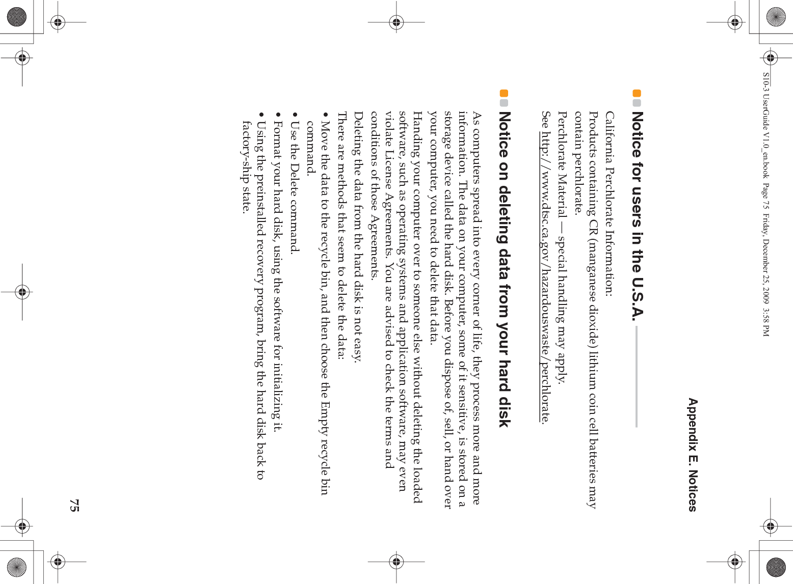 Appendix E. Notices75Notice for users in the U.S.A.  - - - - - - - - - - - - - - - - - - - - - - - - - - - - - - -California Perchlorate Information:Products containing CR (manganese dioxide) lithium coin cell batteries may contain perchlorate.Perchlorate Material — special handling may apply.See http://www.dtsc.ca.gov/hazardouswaste/perchlorate.Notice on deleting data from your hard disk As computers spread into every corner of life, they process more and more information. The data on your computer, some of it sensitive, is stored on a storage device called the hard disk. Before you dispose of, sell, or hand over your computer, you need to delete that data.Handing your computer over to someone else without deleting the loaded software, such as operating systems and application software, may even violate License Agreements. You are advised to check the terms and conditions of those Agreements.Deleting the data from the hard disk is not easy.There are methods that seem to delete the data:• Move the data to the recycle bin, and then choose the Empty recycle bin command.• Use the Delete command.• Format your hard disk, using the software for initializing it.• Using the preinstalled recovery program, bring the hard disk back to factory-ship state.S10-3 UserGuide V1.0_en.book  Page 75  Friday, December 25, 2009  3:58 PM