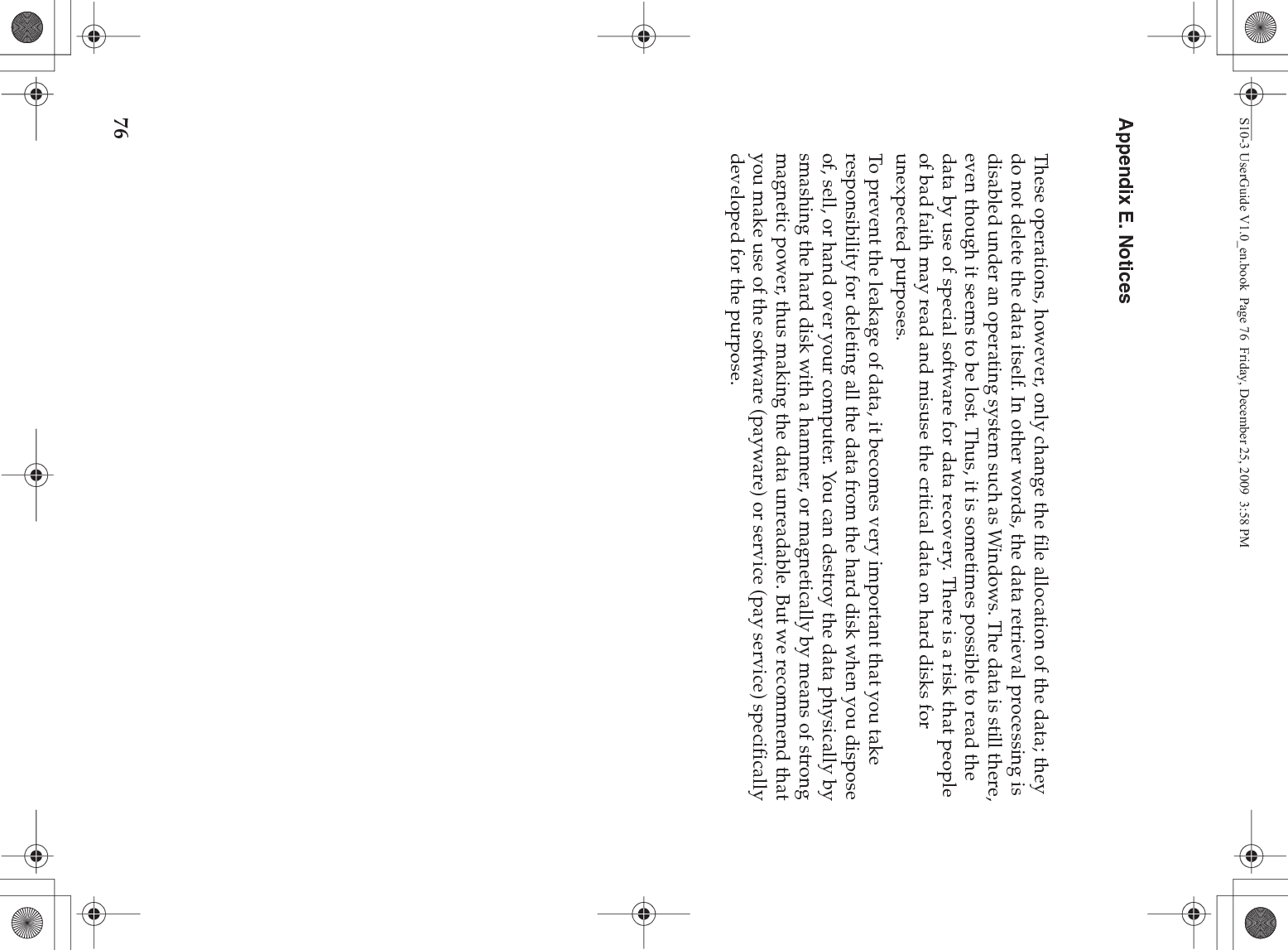 76Appendix E. NoticesThese operations, however, only change the file allocation of the data; they do not delete the data itself. In other words, the data retrieval processing is disabled under an operating system such as Windows. The data is still there, even though it seems to be lost. Thus, it is sometimes possible to read the data by use of special software for data recovery. There is a risk that people of bad faith may read and misuse the critical data on hard disks for unexpected purposes.To prevent the leakage of data, it becomes very important that you take responsibility for deleting all the data from the hard disk when you dispose of, sell, or hand over your computer. You can destroy the data physically by smashing the hard disk with a hammer, or magnetically by means of strong magnetic power, thus making the data unreadable. But we recommend that you make use of the software (payware) or service (pay service) specifically developed for the purpose.S10-3 UserGuide V1.0_en.book  Page 76  Friday, December 25, 2009  3:58 PM