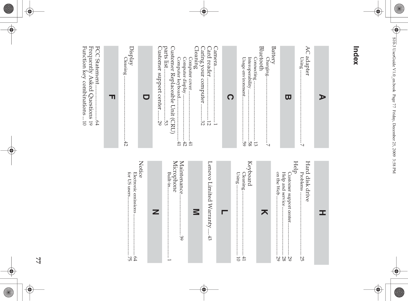 77IndexAC adapterUsing ............................................................7BatteryCharging.......................................................7BluetoothConnecting .................................................13Interoperability ..........................................58Usage environment....................................59Camera..............................................1Card reader...................................12Caring your computer .............32CleaningComputer cover .........................................41Computer display ......................................42Computer keyboard...................................41Customer Replaceable Unit (CRU) parts list ..........................................53Customer support center........29DisplayCleaning .....................................................42FCC Statement.............................64Frequently Asked Questions 19Function key combinations ...10Hard disk driveProblems .................................................... 25HelpCustomer support center........................... 29Help and service ........................................ 28on the Web................................................. 29KeyboardCleaning ..................................................... 41Using .......................................................... 10Lenovo Limited Warranty..... 43Maintenance................................. 39MicrophoneBuilt-in.......................................................... 1NoticeElectronic emissions .................................. 64for US users................................................ 75ABCDFHKLMNS10-3 UserGuide V1.0_en.book  Page 77  Friday, December 25, 2009  3:58 PM