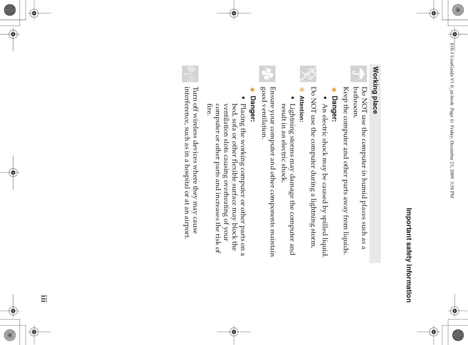 Important safety informationiiiWorking placeDo NOT use the computer in humid places such as a bathroom.Keep the computer and other parts away from liquids.Danger:• An electric shock may be caused by spilled liquid. Do NOT use the computer during a lightning storm.Attention:• Lightning storms may damage the computer and result in an electric shock.Ensure your computer and other components maintain good ventilation.Danger:• Placing the working computer or other parts on a bed, sofa or other flexible surface may block the ventilation slots causing overheating of your computer or other parts and increases the risk of fire.Turn off wireless devices where they may cause interference, such as in a hospital or at an airport.S10-3 UserGuide V1.0_en.book  Page iii  Friday, December 25, 2009  3:58 PM