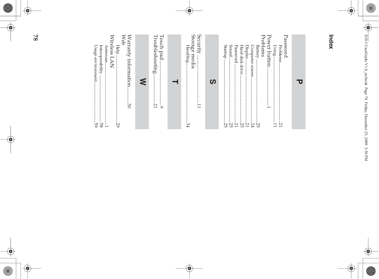78IndexPasswordProblems.....................................................21Using...........................................................11Power button..................................1ProblemsBattery ........................................................25Computer screen........................................24Display........................................................21Hard disk drive ..........................................25Password ....................................................21Sound..........................................................25Startup ........................................................25Security ...........................................11Storage mediaHandling.....................................................34Touch pad........................................9Troubleshooting..........................21Warranty information..............50WebHelp ............................................................29Wireless LANAntennas.......................................................1Interoperability ..........................................58Usage environment....................................59PSTWS10-3 UserGuide V1.0_en.book  Page 78  Friday, December 25, 2009  3:58 PM