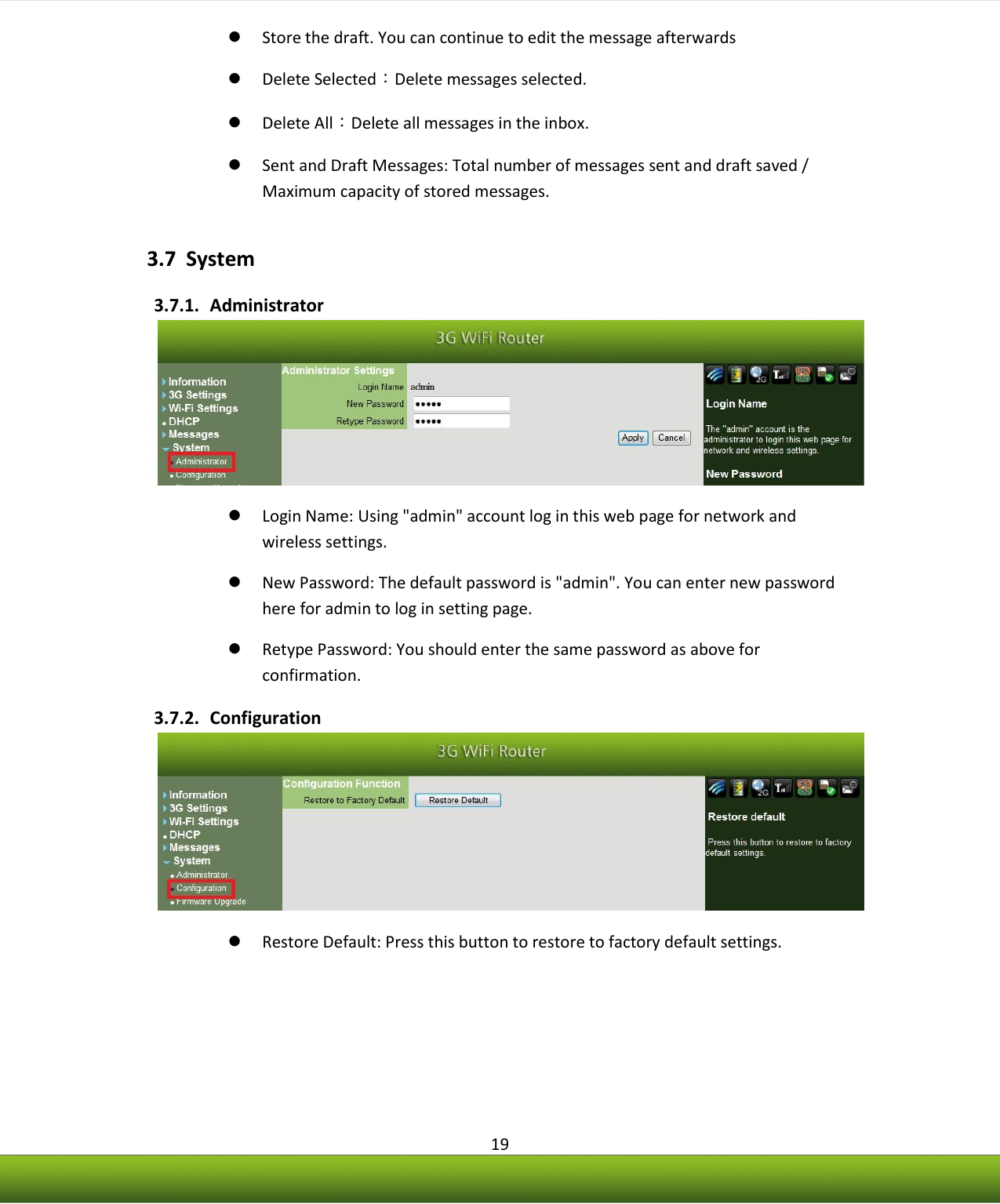    19  Store the draft. You can continue to edit the message afterwards  Delete Selected：Delete messages selected.  Delete All：Delete all messages in the inbox.  Sent and Draft Messages: Total number of messages sent and draft saved / Maximum capacity of stored messages. 3.7 System 3.7.1. Administrator   Login Name: Using &quot;admin&quot; account log in this web page for network and wireless settings.  New Password: The default password is &quot;admin&quot;. You can enter new password here for admin to log in setting page.  Retype Password: You should enter the same password as above for confirmation. 3.7.2. Configuration   Restore Default: Press this button to restore to factory default settings. 