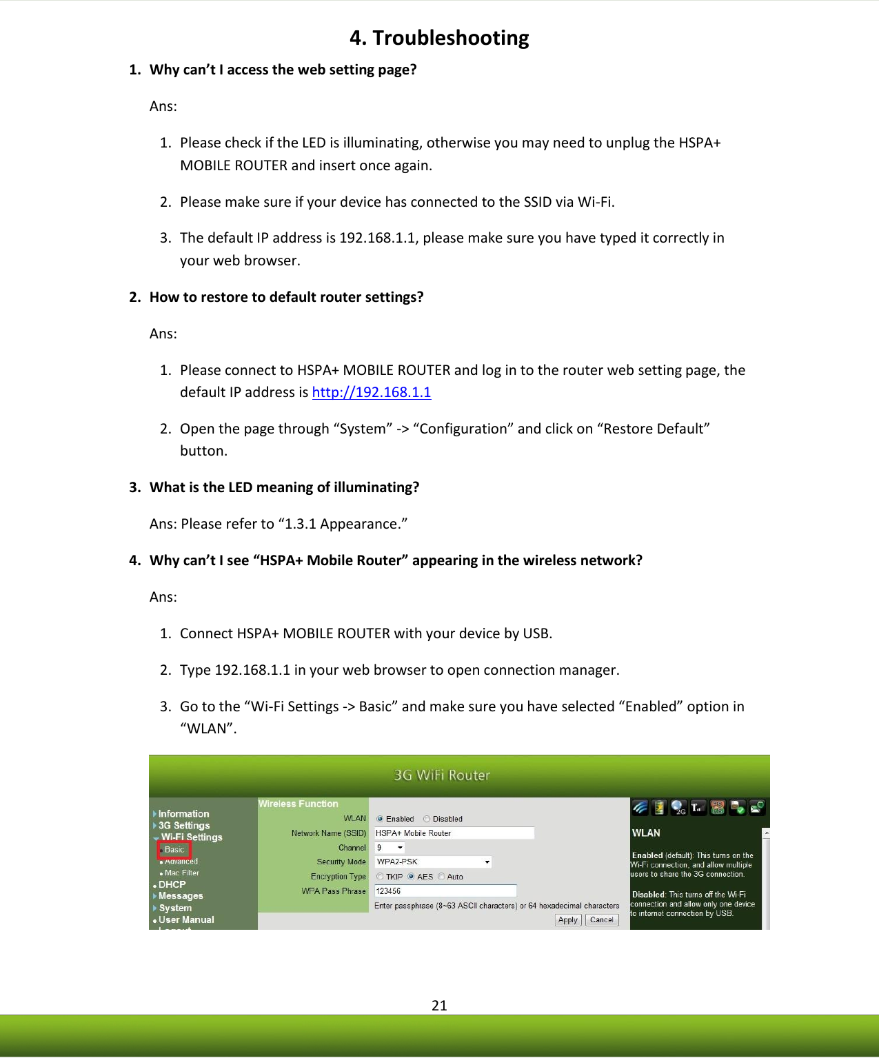    21 4. Troubleshooting 1. Why can’t I access the web setting page?  Ans:  1. Please check if the LED is illuminating, otherwise you may need to unplug the HSPA+ MOBILE ROUTER and insert once again. 2. Please make sure if your device has connected to the SSID via Wi-Fi. 3. The default IP address is 192.168.1.1, please make sure you have typed it correctly in your web browser. 2. How to restore to default router settings? Ans:  1. Please connect to HSPA+ MOBILE ROUTER and log in to the router web setting page, the default IP address is http://192.168.1.1 2. Open the page through “System” -&gt; “Configuration” and click on “Restore Default” button. 3. What is the LED meaning of illuminating? Ans: Please refer to “1.3.1 Appearance.” 4. Why can’t I see “HSPA+ Mobile Router” appearing in the wireless network? Ans: 1. Connect HSPA+ MOBILE ROUTER with your device by USB. 2. Type 192.168.1.1 in your web browser to open connection manager. 3. Go to the “Wi-Fi Settings -&gt; Basic” and make sure you have selected “Enabled” option in “WLAN”.  