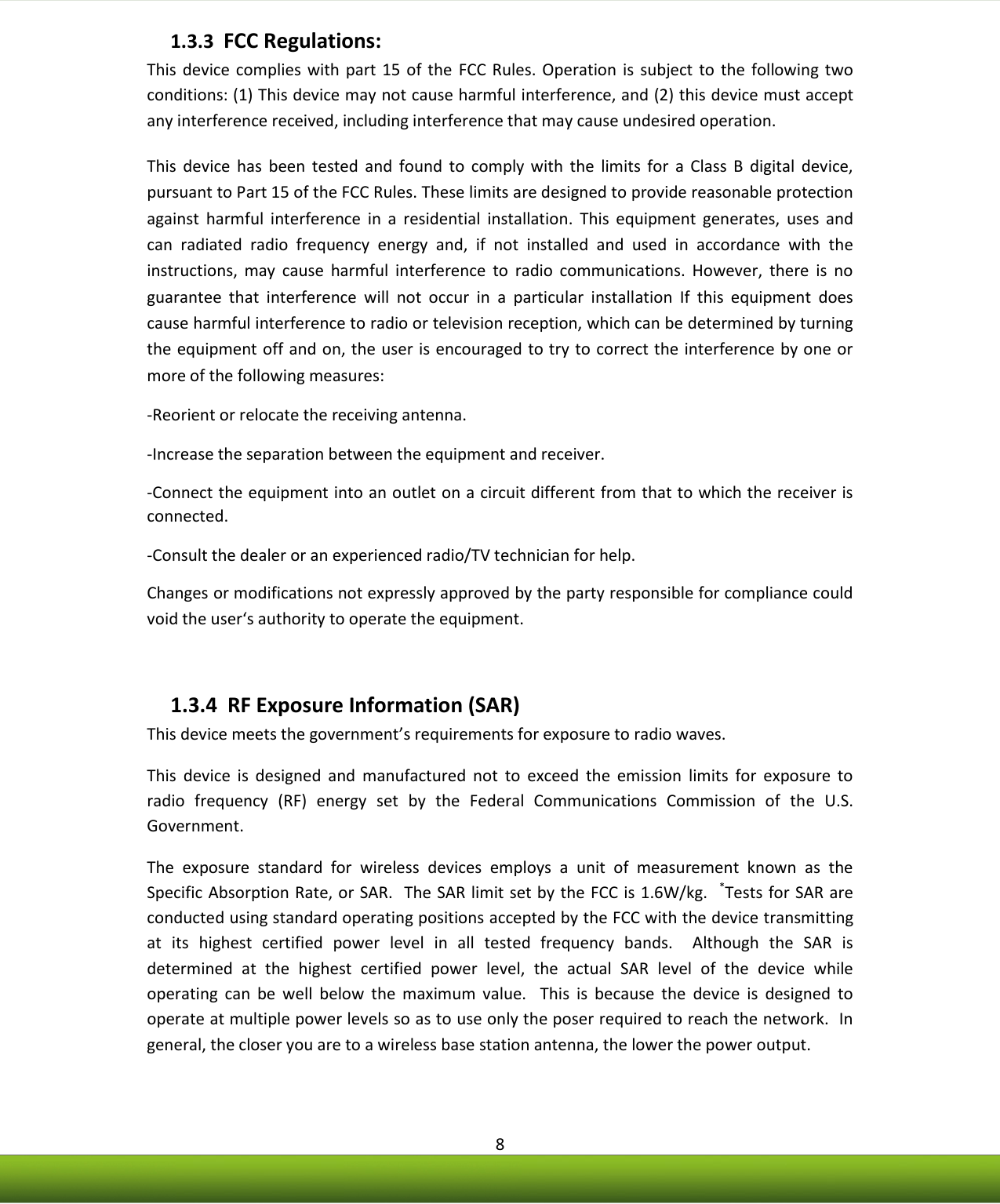    8 1.3.3  FCC Regulations: This  device  complies  with part  15  of  the  FCC  Rules.  Operation  is  subject  to  the  following two conditions: (1) This device may not cause harmful interference, and (2) this device must accept any interference received, including interference that may cause undesired operation. This  device  has  been  tested  and  found  to  comply  with  the  limits  for  a  Class  B  digital  device, pursuant to Part 15 of the FCC Rules. These limits are designed to provide reasonable protection against  harmful  interference  in  a  residential  installation.  This  equipment  generates,  uses  and can  radiated  radio  frequency  energy  and,  if  not  installed  and  used  in  accordance  with  the instructions,  may  cause  harmful  interference  to  radio  communications.  However,  there  is  no guarantee  that  interference  will  not  occur  in  a  particular  installation  If  this  equipment  does cause harmful interference to radio or television reception, which can be determined by turning the equipment off and on, the user is encouraged to try to correct the interference by one or more of the following measures: -Reorient or relocate the receiving antenna. -Increase the separation between the equipment and receiver. -Connect the equipment into an outlet on a circuit different from that to which the receiver is connected. -Consult the dealer or an experienced radio/TV technician for help. Changes or modifications not expressly approved by the party responsible for compliance could void the user‘s authority to operate the equipment.  1.3.4  RF Exposure Information (SAR)  This device meets the government’s requirements for exposure to radio waves. This  device  is  designed  and  manufactured  not  to  exceed  the  emission  limits  for  exposure  to radio  frequency  (RF)  energy  set  by  the  Federal  Communications  Commission  of  the  U.S. Government.   The  exposure  standard  for  wireless  devices  employs  a  unit  of  measurement  known  as  the Specific Absorption Rate, or SAR.  The SAR limit set by the FCC is 1.6W/kg.   *Tests for SAR are conducted using standard operating positions accepted by the FCC with the device transmitting at  its  highest  certified  power  level  in  all  tested  frequency  bands.    Although  the  SAR  is determined  at  the  highest  certified  power  level,  the  actual  SAR  level  of  the  device  while operating  can  be  well  below  the  maximum  value.    This  is  because  the  device  is  designed  to operate at multiple power levels so as to use only the poser required to reach the network.  In general, the closer you are to a wireless base station antenna, the lower the power output. 