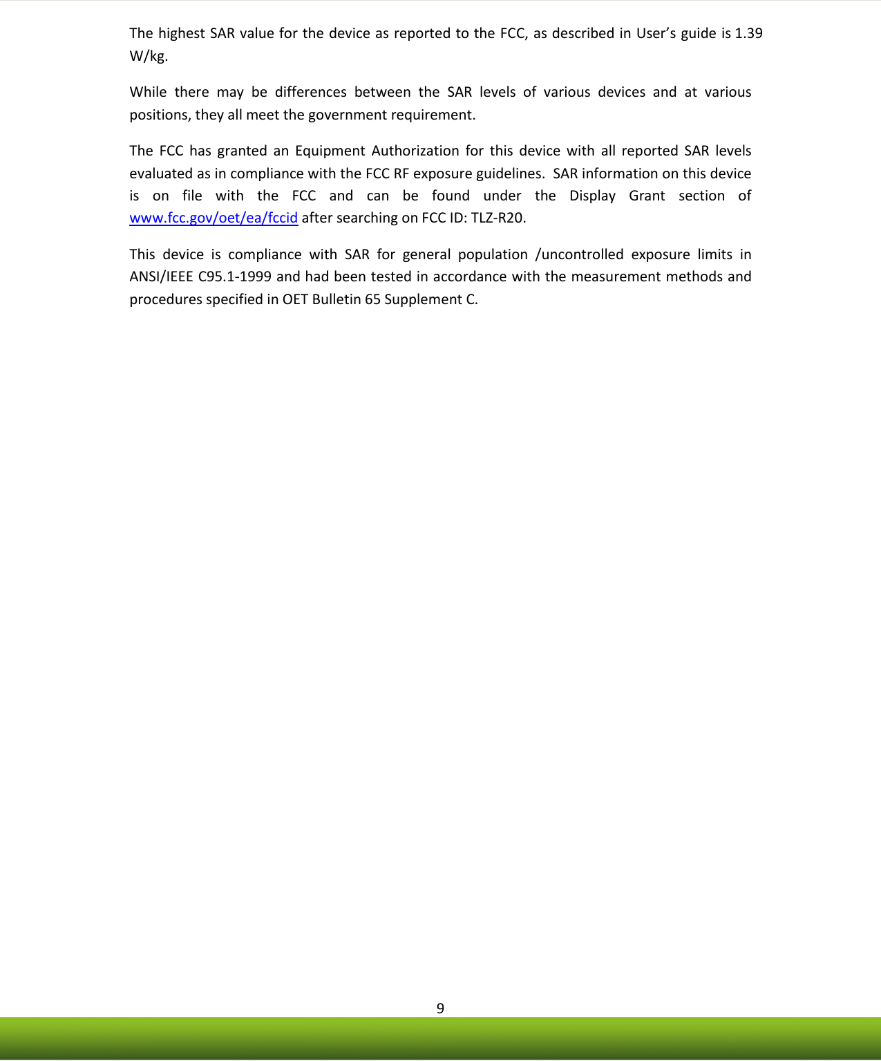    9 The highest SAR value for the device as reported to the FCC, as described in User’s guide is 1.39 W/kg. While  there  may  be  differences  between  the  SAR  levels  of  various  devices  and  at  various positions, they all meet the government requirement. The  FCC  has  granted  an  Equipment  Authorization  for  this  device  with  all  reported  SAR  levels evaluated as in compliance with the FCC RF exposure guidelines.  SAR information on this device is  on  file  with  the  FCC  and  can  be  found  under  the  Display  Grant  section  of www.fcc.gov/oet/ea/fccid after searching on FCC ID: TLZ-R20. This  device  is  compliance  with  SAR  for  general  population  /uncontrolled  exposure  limits  in ANSI/IEEE C95.1-1999 and had been tested in accordance with the measurement methods and procedures specified in OET Bulletin 65 Supplement C.                  