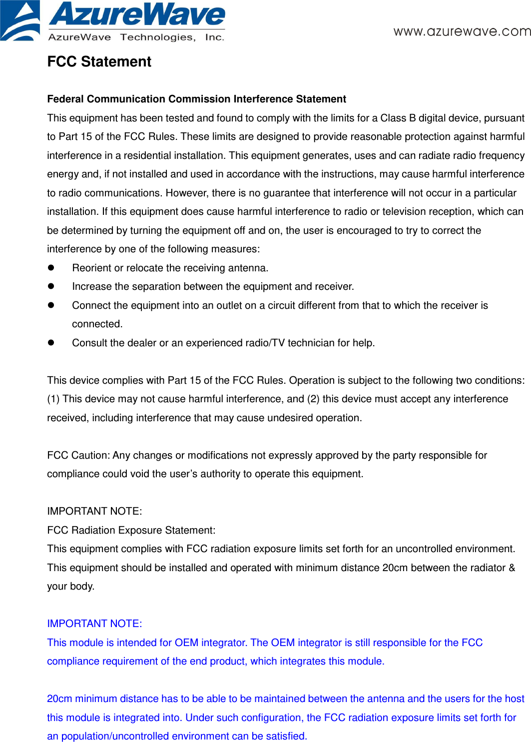       FCC Statement  Federal Communication Commission Interference Statement   This equipment has been tested and found to comply with the limits for a Class B digital device, pursuant to Part 15 of the FCC Rules. These limits are designed to provide reasonable protection against harmful interference in a residential installation. This equipment generates, uses and can radiate radio frequency energy and, if not installed and used in accordance with the instructions, may cause harmful interference to radio communications. However, there is no guarantee that interference will not occur in a particular installation. If this equipment does cause harmful interference to radio or television reception, which can be determined by turning the equipment off and on, the user is encouraged to try to correct the interference by one of the following measures:   Reorient or relocate the receiving antenna.   Increase the separation between the equipment and receiver.   Connect the equipment into an outlet on a circuit different from that to which the receiver is connected.   Consult the dealer or an experienced radio/TV technician for help.   This device complies with Part 15 of the FCC Rules. Operation is subject to the following two conditions: (1) This device may not cause harmful interference, and (2) this device must accept any interference received, including interference that may cause undesired operation.   FCC Caution: Any changes or modifications not expressly approved by the party responsible for compliance could void the user’s authority to operate this equipment.   IMPORTANT NOTE: FCC Radiation Exposure Statement: This equipment complies with FCC radiation exposure limits set forth for an uncontrolled environment. This equipment should be installed and operated with minimum distance 20cm between the radiator &amp; your body.   IMPORTANT NOTE: This module is intended for OEM integrator. The OEM integrator is still responsible for the FCC compliance requirement of the end product, which integrates this module.  20cm minimum distance has to be able to be maintained between the antenna and the users for the host this module is integrated into. Under such configuration, the FCC radiation exposure limits set forth for an population/uncontrolled environment can be satisfied.    