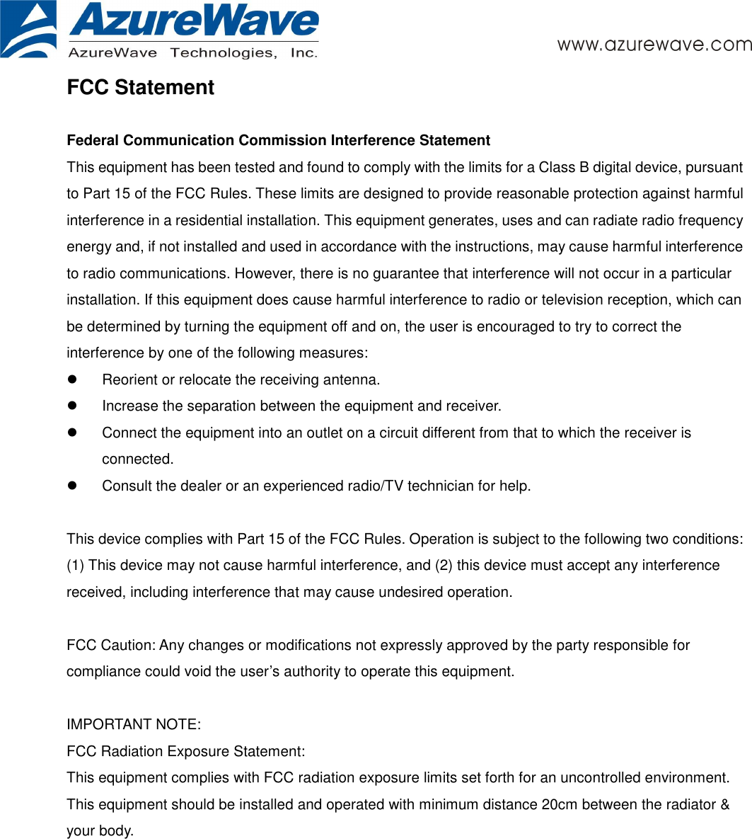       FCC Statement  Federal Communication Commission Interference Statement   This equipment has been tested and found to comply with the limits for a Class B digital device, pursuant to Part 15 of the FCC Rules. These limits are designed to provide reasonable protection against harmful interference in a residential installation. This equipment generates, uses and can radiate radio frequency energy and, if not installed and used in accordance with the instructions, may cause harmful interference to radio communications. However, there is no guarantee that interference will not occur in a particular installation. If this equipment does cause harmful interference to radio or television reception, which can be determined by turning the equipment off and on, the user is encouraged to try to correct the interference by one of the following measures:   Reorient or relocate the receiving antenna.   Increase the separation between the equipment and receiver.   Connect the equipment into an outlet on a circuit different from that to which the receiver is connected.   Consult the dealer or an experienced radio/TV technician for help.   This device complies with Part 15 of the FCC Rules. Operation is subject to the following two conditions: (1) This device may not cause harmful interference, and (2) this device must accept any interference received, including interference that may cause undesired operation.   FCC Caution: Any changes or modifications not expressly approved by the party responsible for compliance could void the user’s authority to operate this equipment.   IMPORTANT NOTE: FCC Radiation Exposure Statement: This equipment complies with FCC radiation exposure limits set forth for an uncontrolled environment. This equipment should be installed and operated with minimum distance 20cm between the radiator &amp; your body.    