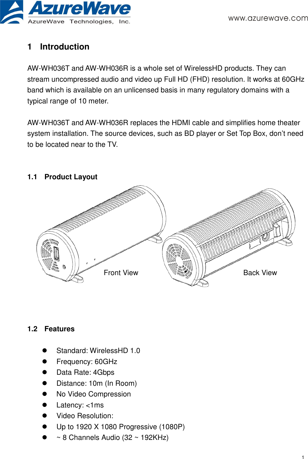     1 1  Introduction  AW-WH036T and AW-WH036R is a whole set of WirelessHD products. They can stream uncompressed audio and video up Full HD (FHD) resolution. It works at 60GHz band which is available on an unlicensed basis in many regulatory domains with a typical range of 10 meter.    AW-WH036T and AW-WH036R replaces the HDMI cable and simplifies home theater system installation. The source devices, such as BD player or Set Top Box, don’t need to be located near to the TV.   1.1  Product Layout     1.2  Features    Standard: WirelessHD 1.0     Frequency: 60GHz   Data Rate: 4Gbps   Distance: 10m (In Room)   No Video Compression   Latency: &lt;1ms       Video Resolution:     Up to 1920 X 1080 Progressive (1080P)     ~ 8 Channels Audio (32 ~ 192KHz) Front View  Back View 